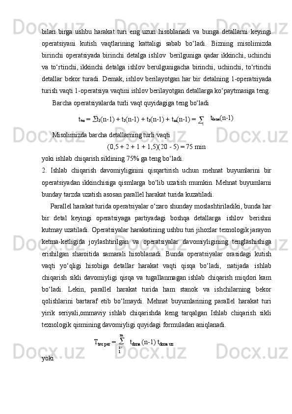 bilan   birga   ushbu   harakat   turi   eng   uzun   hisoblanadi   va   bunga   detallarni   keyingi
operatsiyani   kutish   vaqtlarining   kattaligi   sabab   bo‘ladi.   Bizning   misolimizda
birinchi   operatsiyada  birinchi   detalga  ishlov   berilguniga  qadar  ikkinchi,  uchinchi
va   to‘rtinchi,   ikkinchi   detalga   ishlov   berulgunigacha   birinchi,   uchinchi,   to‘rtinchi
detallar bekor turadi. Demak, ishlov berilayotgan har bir detalning   1-operatsiyada
turish   vaqti   1-operatsiya   vaqtini   ishlov berilayotgan detallarga ko‘paytmasiga teng.
Barcha   operatsiyalarda   turli   vaqt   quyidagiga   teng   bo‘ladi
t
tur   =   t
1 (n-1) +   t
2 (n-1) +   t
3 (n-1) +   t
m (n-1) =  
1 t
dona (n-1)
Misolimizda   barcha   detallarning   turli   vaqti
(0,5   +   2   +   1   +   1,5)(20   -   5) =   75   min
yoki   ishlab   chiqarish   siklining   75%   ga   teng   bo‘ladi.
2. Ishlab   chiqarish   davomiyliginini   qisqartirish   uchun   mehnat   buyumlarini   bir
operatsiyadan   ikkinchisiga   qismlarga   bo‘lib   uzatish   mumkin.   Mehnat   buyumlarni
bunday   tarzda   uzatish   asosan   parallel harakat   turida   kuzatiladi.
Parallel harakat turida operatsiyalar o‘zaro shunday moslashtiriladiki, bunda har
bir   detal   keyingi   operatsiyaga   partiyadagi   boshqa   detallarga   ishlov   berishni
kutmay uzatiladi. Operatsiyalar harakatining ushbu turi jihozlar texnologik jarayon
ketma-ketligida   joylashtirilgan   va   operatsiyalar   davomiyligining   tenglashishiga
erishilgan   sharoitida   samarali   hisoblanadi.   Bunda   operatsiyalar   orasidagi   kutish
vaqti   yo‘qligi   hisobiga   detallar   harakat   vaqti   qisqa   bo‘ladi,   natijada   ishlab
chiqarish   sikli   davomiyligi   qisqa   va   tugallanmagan   ishlab   chiqarish   miqdori   kam
bo‘ladi.   Lekin,   parallel   harakat   turida   ham   stanok   va   ishchilarning   bekor
qolishlarini   bartaraf   etib   bo‘lmaydi.   Mehnat   buyumlarining   parallel   harakat   turi
yirik   seriyali,ommaviy   ishlab   chiqarishda   keng   tarqalgan   Ishlab   chiqarish   sikli
texnologik   qismining   davomiyligi quyidagi formuladan aniqlanadi.
yoki T
tex   par   = m	

i 
1 t
dona   (n-1)   t
dona   uz	
m 