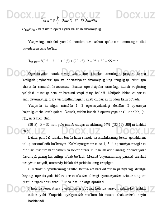 m	
Ttex par = p (t
dona /c)+ (n   -   r) (t
dona /c)
uz
1
(t
dona /c)
uz   -   vaqt   uzun   operasiyani   bajarish   davomiyligi.
Yuqoridagi   misolni   parallel   harakat   turi   uchun   qo‘llasak,   texnologik   sikli
quyidagiga   teng   bo‘ladi:
T
tex  
par  = 5(0,5 +   2   +   1   +   1,5) + (20   -   5)  .
  2   =   25   +   30   =   55   min
Operatsiyalar   harakatining   ushbu   turi   jihozlar   texnologik   jarayon   ketma
ketligida   joylashtirilgan   va   operatsiyalar   davomiyligining   tengligiga   erishilgan
sharoitda   samarali   hisoblanadi.   Bunda   operatsiyalar   orasidagi   kutish   vaqtining
yo‘qligi   hisobiga   detallar   harakati   vaqti   qisqa   bo‘ladi.   Natijada   ishlab   chiqarish
sikli   davomiyligi   qisqa   va   tugallanmagan   ishlab   chiqarish   miqdori   kam   bo‘ladi.
Yuqorida   ko‘rilgan   misolda   1,   3   operasiyalardagi   detallar   2   operasiya
bajarilgunicha kutib qoladi. Demak, ushbu kutish 2 operasiyaga bog‘lik bo‘lib,   (n-
r)t
uz   ni   tashkil   etadi.
(20-5)  .
 5 = 30 min   yoki ishlab chiqarish siklining 54% [(30:55) .
100] ni tashkil
etadi.
Lekin,   parallel   harakat   turida   ham   stanok   va   ishchilarning   bekor   qolishlarini
to‘liq bartaraf  etib bo‘lmaydi. Ko‘rilayotgan misolda 1, 3, 4 operatsiyalardagi  ish
o‘rinlari ma‘lum vaqt davomida bekor turadi. Bunga ish o‘rinlaridagi operatsiyalar
davomiyligining   har   xilligi   sabab   bo‘ladi.   Mehnat   buyumlarining   parallel   harakat
turi yirik   seriyali,   ommaviy   ishlab   chiqarishda   keng   tarqalgan.
3. Mehnat  buyumlarining parallel ketma-ket  harakat  turiga partiyadagi  detalga
keyingi   operatsiyada   ishlov   berish   o‘zidan   oldingi   operatsiyadan   detallarning   bir
qismi o‘tgach boshlanadi.   Bunda   2   xil   holatga ajratiladi:
1- holatda1-operatsiya   2-sidan   uzun   bo‘lgan   holatda   jarayon   ketma-ket   tashkil
etiladi   yoki   Yuqorida   aytilganidek   ma‘lum   bir   zaxira   shakllantirib   keyin
boshlanadi. 