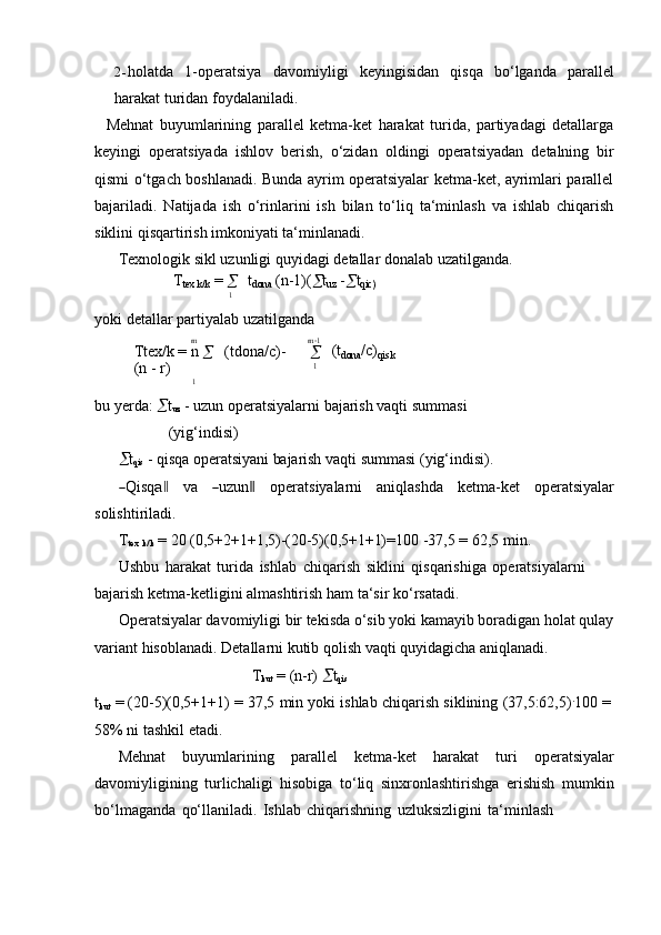 m2- holatda   1-operatsiya   davomiyligi   keyingisidan   qisqa   bo‘lganda   parallel
harakat turidan   foydalaniladi.
Mehnat   buyumlarining   parallel   ketma-ket   harakat   turida,   partiyadagi   detallarga
keyingi   operatsiyada   ishlov   berish,   o‘zidan   oldingi   operatsiyadan   detalning   bir
qismi o‘tgach boshlanadi. Bunda ayrim operatsiyalar ketma-ket, ayrimlari parallel
bajariladi.   Natijada   ish   o‘rinlarini   ish   bilan   to‘liq   ta‘minlash   va   ishlab   chiqarish
siklini   qisqartirish   imkoniyati ta‘minlanadi.
Texnologik   sikl   uzunligi   quyidagi   detallar   donalab   uzatilganda.
T
tex  k/k   =  
 t
dona   (n-1)(
 t
uz   -
 t
qic)
1
yoki   detallar   partiyalab   uzatilganda
m
Ttex/k   =   n  
 (tdona/c)-  
(n   -   r)
1 m  1
 (t
dona /c)
qis   k1
bu yerda:   t
uz  - uzun operatsiyalarni bajarish vaqti summasi
(yig‘indisi)
 t
qis   -   qisqa   operatsiyani   bajarish   vaqti   summasi   (yig‘indisi).	
―
Q isq	a‖ va	― uz u n	‖ o p er a t s i y alar n i a n i q l a sh da k et m a- k et o p e ra ts i y al a r
solishtiriladi.
T
tex  
k/k   =   20   (0,5+2+1+1,5)-(20-5)(0,5+1+1)=100   -37,5   = 62,5   min.
Ushbu   harakat   turida   ishlab   chiqarish   siklini   qisqarishiga   operatsiyalarni  
bajarish ketma-ketligini almashtirish   ham   ta‘sir ko‘rsatadi.
Operatsiyalar davomiyligi bir tekisda o‘sib yoki kamayib boradigan holat qulay
variant   hisoblanadi.   Detallarni kutib   qolish   vaqti   quyidagicha   aniqlanadi.
T
kut   = (n-r)    t
qis
t
kut   =   (20-5)(0,5+1+1)   =   37,5   min   yoki   ishlab   chiqarish   siklining   (37,5:62,5) .
100   =  
58%   ni   tashkil   etadi.
Mehnat   buyumlarining   parallel   ketma-ket   harakat   turi   operatsiyalar
davomiyligining   turlichaligi   hisobiga   to‘liq   sinxronlashtirishga   erishish   mumkin
bo‘lmaganda   qo‘llaniladi.   Ishlab   chiqarishning   uzluksizligini   ta‘minlash 