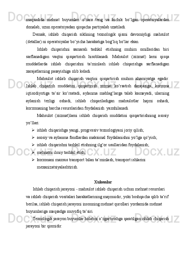 maqsadida   mehnat   buyumlari   o‘zaro   teng   va   kichik   bo‘lgan   operatsiyalardan
donalab,   uzun operatsiyadan   qisqacha   partiyalab   uzatiladi.
Demak,   ishlab   chiqarish   siklining   texnologik   qismi   davomiyligi   mahsulot
(detallar)   ni operatsiyalar   bo‘yicha   harakatiga   bog‘liq   bo‘lar   ekan.
Ishlab   chiqarishni   samarali   tashkil   etishning   muhim   omillaridan   biri
sarflanadigan   vaqtni   qisqartirish   hisoblanadi.   Mahsulot   (xizmat)   larni   qisqa
muddatlarda   ishlab   chiqarishni   ta‘minlash   ishlab   chiqarishga   sarflanadigan
xarajatlarning   pasayishiga   olib   keladi.
Mahsulot   ishlab   chiqarish   vaqtini   qisqartirish   muhim   ahamiyatga   egadir.
Ishlab   chiqarish   muddatini   qisqartirish   xizmat   ko‘rsatish   darajasiga,   korxona
iqtisodiyotiga   ta‘sir   ko‘rsatadi,   aylanma   mablag‘larga   talab   kamayadi,   ularning
aylanish   tezligi   oshadi,   ishlab   chiqariladigan   mahsulotlar   hajmi   oshadi,
korxonaning   barcha   resurslaridan   foydalanish   yaxshilanadi.
Mahsulot   (xizmat)larni   ishlab   chiqarish   muddatini   qisqartirishning   asosiy
yo‘llari:
 ishlab   chiqarishga   yangi,   progressiv   texnologiyani   joriy   qilish;
 asosiy   va   aylanma   fondlardan   maksimal   foydalanishni   yo‘lga   qo‘yish;
 ishlab   chiqarishni   tashkil   etishning   ilg‘or   usullaridan   foydalanish;
 mehnatni   ilmiy   tashkil   etish;
 korxonani maxsus transport bilan ta‘minlash, transport ishlarini
mexanizatsiyalashtirish.
Xulosalar
Ishlab   chiqarish   jarayoni   - mahsulot   ishlab   chiqarish   uchun   mehnat   resurslari  
va ishlab chiqarish vositalari harakatlarining majmuidir, yoki boshqacha qilib ta‘rif
berilsa, ishlab chiqarish jarayoni insonning mehnat qurollari yordamida mehnat  
buyumlariga   maqsadga muvofiq   ta‘siri.
Texnologik jarayon buyumlar holatini o‘zgartirishga qaratilgan ishlab chiqarish
jarayoni bir qismidir. 