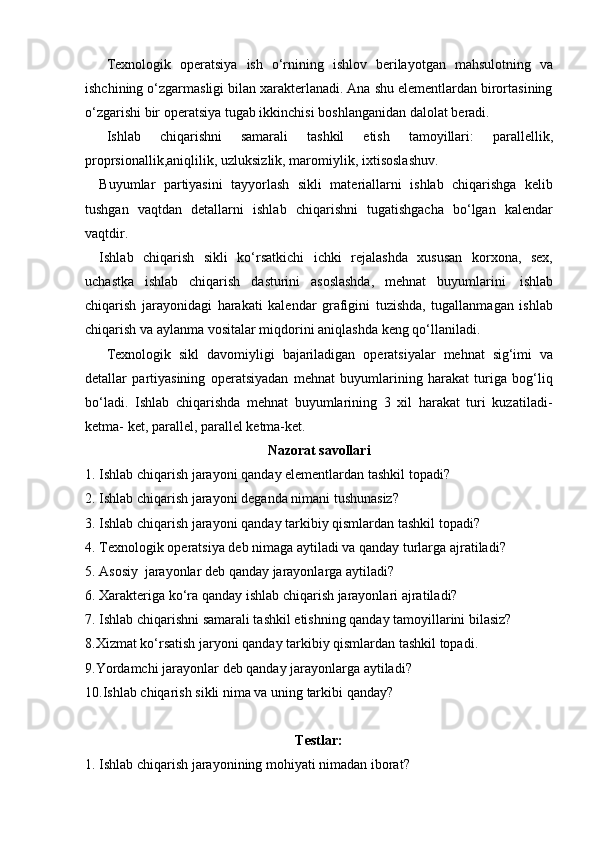 Texnologik   operatsiya   ish   o‘rnining   ishlov   berilayotgan   mahsulotning   va
ishchining o‘zgarmasligi bilan xarakterlanadi. Ana shu elementlardan birortasining
o‘zgarishi   bir   operatsiya   tugab   ikkinchisi   boshlanganidan   dalolat   beradi.
Ishlab   chiqarishni   samarali   tashkil   etish   tamoyillari:   parallellik,
proprsionallik,aniqlilik,   uzluksizlik,   maromiylik,   ixtisoslashuv.
Buyumlar   partiyasini   tayyorlash   sikli   materiallarni   ishlab   chiqarishga   kelib
tushgan   vaqtdan   detallarni   ishlab   chiqarishni   tugatishgacha   bo‘lgan   kalendar
vaqtdir.
Ishlab   chiqarish   sikli   ko‘rsatkichi   ichki   rejalashda   xususan   korxona,   sex,
uchastka   ishlab   chiqarish   dasturini   asoslashda,   mehnat   buyumlarini   ishlab
chiqarish   jarayonidagi   harakati   kalendar   grafigini   tuzishda,   tugallanmagan   ishlab
chiqarish   va   aylanma vositalar   miqdorini aniqlashda   keng   qo‘llaniladi.
Texnologik   sikl   davomiyligi   bajariladigan   operatsiyalar   mehnat   sig‘imi   va
detallar   partiyasining   operatsiyadan   mehnat   buyumlarining   harakat   turiga   bog‘liq
bo‘ladi.   Ishlab   chiqarishda   mehnat   buyumlarining   3   xil   harakat   turi   kuzatiladi-
ketma-   ket,   parallel,   parallel   ketma-ket.
Nazorat   savollari
1. Ishlab   chiqarish   jarayoni   qanday   elementlardan   tashkil   topadi?
2. Ishlab   chiqarish   jarayoni   deganda   nimani   tushunasiz?
3. Ishlab   chiqarish   jarayoni   qanday   tarkibiy   qismlardan   tashkil   topadi?
4. Texnologik   operatsiya   deb   nimaga   aytiladi   va   qanday   turlarga   ajratiladi?
5. Asosiy   jarayonlar   deb   qanday   jarayonlarga   aytiladi?
6. Xarakteriga   ko‘ra   qanday   ishlab   chiqarish   jarayonlari   ajratiladi?
7. Ishlab chiqarishni samarali tashkil etishning qanday tamoyillarini bilasiz?
8.Xizmat ko‘rsatish jaryoni qanday tarkibiy qismlardan tashkil topadi.  
9.Yordamchi jarayonlar   deb   qanday   jarayonlarga   aytiladi?
10.Ishlab   chiqarish   sikli nima   va   uning   tarkibi   qanday?
Testlar:
1. Ishlab   chiqarish   jarayonining   mohiyati   nimadan   iborat?
