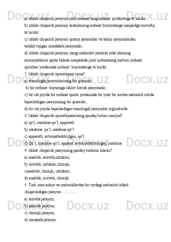 a) ishlab   chiqarish   jarayoni   jonli   mehnat   ning   mehnat   predmetiga   ta‘siridir;
b) ishlab chiqarish jarayoni   kishilarning mehnat   buyumlariga maqsadga muvofiq  
ta‘siridir;
c) ishlab   chiqarish   jarayoni   qismiy   jarayonlar   va   tabiiy   jarayonlardan  
tashkil   topgan murakkab   jarayondir;
d) ishlab chiqarish jarayoni yangi mahsulot yaratish yoki ularning 
xususiyatlarini   qayta tiklash maqsadida jonli mehnatning ma'lum mehnat  
qurollari yordamida   mehnat   buyumlariga ta‘siridir.
2. Ishlab   chiqarish   operatsiyasi   nima?
a) texnologik   jarayonlarining   bir   qismidir;
b) bir   mehnat   buyumiga   ishlov   berish   jarayonidir;
c) bir ish joyida bir mehnat   quroli yordamida bir yoki bir nechta mahsulot ustida  
bajariladigan jarayonning   bir qismidir;
d) bir   ish   joyida   bajariladigan   texnologik   jarayonlar   yig'indisidir.
3. Ishlab   chiqarish   operatsiyalarining   qanday   turlari   mavjud?
a) qo‘l,   mashina-qo‘l,   apparatli
b) mashina,   qo‘l,   mashina-qo‘l
c) apparatli,   avtomatlashtirilgan,   qo‘l
d) Qo‘l,   mashina-qo‘l,   apparat,   avtomatlashtirilgan,   mashina
4. Ishlab   chiqarish   jarayoning   qanday   turlarini   bilasiz?
a) analitik,   sintetik,uzluksiz;
b) sintetik, uzluksiz,chiziqli;
c)analitik,   chiziqli,   uzluksiz;
d)   analitik,   sintetik,   chiziqli.
5. Turli xom ashyo va materiallardan bir turdagi mahsulot ishlab 
chiqariladigan   jarayon-   ………..
a) sintetik   jarayon;
b) analitik   jarayon;
c) chiziqli   jarayon;
d) mexanik   jarayon. 