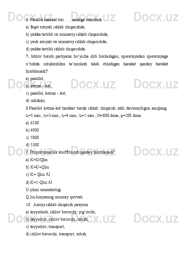 6. Parallel   harakat   turi   …..   amalga   oshiriladi.
a) faqat   seriyali   ishlab   chiqarishda;
b) yakka   tartibli   va   ommaviy   ishlab   chiqarishda;
c) yirik   seriyali   va   ommaviy   ishlab   chiqarishda;
d) yakka   tartibli   ishlab   chiqarishda.
7. Ishlov   berish   partiyalar   bo‘yicha   olib   boriladigan,   operatsiyadan   operatsiyaga
o‘tishda   uzluksizlikni   ta‘minlash   talab   etiladigan   harakat   qanday   harakat
hisoblanadi ?
a) parallel;
b) ketma   –   ket;
c) parallel,   ketma –   ket;
d) uzluksiz.
8. Parallel   ketma-ket   harakat   turida   ishlab   chiqarish   sikli   davomiyligini   aniqlang.
t
1 =5 min.,   t
2 =3   min.,   t
3 =4 min.,   t
4 =2 min.,   N=800 dona,   p=200   dona.
a)   6100
b)   4900
c)   5800
d)   5300
9. Proportsionallik   koeffitsienti   qanday   hisoblanadi?
a) K=U/Qlin
b) K=U+Qlin
c) K=   Qlin /U
d) K=1-Qlin   /U
U-jihoz   unumdorligi.
Q-lin-liniyaning   umumiy   quvvati.
10. Asosiy   ishlab   chiqarish   jarayoni
a) tayyorlash,   ishlov   beruvchi,   yig‘uvchi;
b) tayyorlov,   ishlov   beruvchi,   sotish;
c) tayyorlov,   transport;
d) ishlov   beruvchi,   transport,   sotish. 