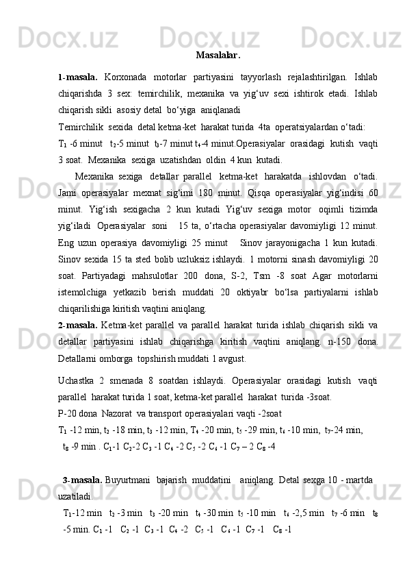 Masalalar.
1- masala.   Korxonada   motorlar   partiyasini   tayyorlash   rejalashtirilgan.   Ishlab
chiqarishda   3   sex:   temirchilik,   mexanika   va   yig‘uv   sexi   ishtirok   etadi.   Ishlab
chiqarish   sikli  asosiy   detal  bo‘yiga   aniqlanadi
Temirchilik   sexida   detal   ketma-ket   harakat   turida   4ta   operatsiyalardan   o‘tadi:
T
1  -6 minut   t
2 -5 minut   t
3 -7 minut t
4 -4 minut.Operasiyalar   orasidagi   kutish   vaqti
3 soat.   Mexanika   sexiga   uzatishdan   oldin   4 kun   kutadi.
Mexanika   sexiga   detallar   parallel   ketma-ket   harakatda   ishlovdan   o‘tadi.
Jami   operasiyalar   mexnat   sig‘imi   180   minut.   Qisqa   operasiyalar   yig‘indisi   60
minut.   Yig‘ish   sexigacha   2   kun   kutadi   Yig‘uv   sexiga   motor   oqimli   tizimda
yig‘iladi   Operasiyalar   soni       15   ta,   o‘rtacha   operasiyalar   davomiyligi   12   minut.
Eng   uzun   operasiya   davomiyligi   25   minut       Sinov   jarayonigacha   1   kun   kutadi.
Sinov   sexida   15   ta   sted   bolib   uzluksiz   ishlaydi.   1   motorni   sinash   davomiyligi   20
soat.   Partiyadagi   mahsulotlar   200   dona,   S-2,   Tsm   -8   soat   Agar   motorlarni
istemolchiga   yetkazib   berish   muddati   20   oktiyabr   bo‘lsa   partiyalarni   ishlab
chiqarilishiga   kiritish   vaqtini   aniqlang.
2- masala.   Ketma-ket   parallel   va   parallel   harakat   turida   ishlab   chiqarish   sikli   va
detallar   partiyasini   ishlab   chiqarishga   kiritish   vaqtini   aniqlang.   n-150   dona.
Detallarni omborga   topshirish   muddati 1 avgust.
Uchastka   2   smenada   8   soatdan   ishlaydi.   Operasiyalar   orasidagi   kutish   vaqti
parallel   harakat turida 1   soat,   ketma-ket parallel   harakat   turida   -3soat.
P-20   dona   Nazorat   va   transport   operasiyalari   vaqti   -2soat
T
1   -12   min, t
2   -18   min,   t
3   -12   min, T
4  -20   min,   t
5  -29   min, t
6   -10   min,   t
7 -24   min,
t
8   -9   min   . C
1 -1   C
2 -2   C
3   -1   C
4  -2   C
5  -2   C
6  -1   C
7  –   2   C
8   -4
3- masala.   Buyurtmani   bajarish   muddatini aniqlang.   Detal   sexga   10   -   martda  
uzatiladi.
T
1 -12   min t
2   -3   min t
3   -20   min t
4   -30 min   t
5   -10   min t
6  -2,5   min t
7  -6 min t
8
-5 min.   C
1  -1 C
2   -1   C
3   -1   C
4   -2 C
5   -1 C
6  -1   C
7  -1 C
8   -1 