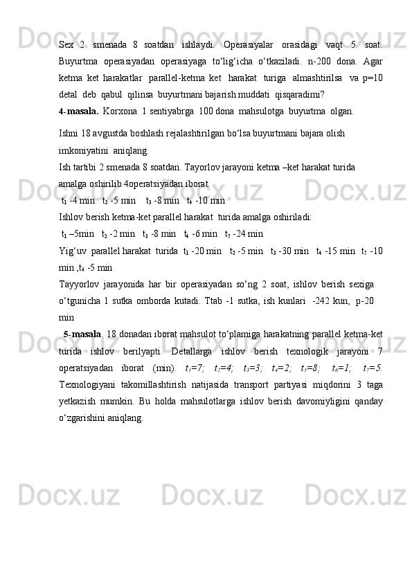 Sex   2   smenada   8   soatdan   ishlaydi.   Operasiyalar   orasidagi   vaqt   5   soat.
Buyurtma   operasiyadan   operasiyaga   to‘lig‘icha   o‘tkaziladi.   n-200   dona.   Agar
ketma   ket   harakatlar   parallel-ketma   ket   harakat   turiga   almashtirilsa   va   p=10
detal   deb   qabul   qilinsa   buyurtmani bajarish   muddati   qisqaradimi?
4- masala.   Korxona   1   sentiyabrga   100   dona   mahsulotga   buyurtma   olgan.
Ishni   18 avgustda   boshlash rejalashtirilgan   bo‘lsa   buyurtmani   bajara   olish  
imkoniyatini   aniqlang.
Ish   tartibi   2   smenada   8 soatdan. Tayorlov jarayoni   ketma –ket   harakat   turida  
amalga   oshirilib   4operatsiyadan   iborat.
t
1   -4 min t
2   -5 min t
3   -8 min t
4   -10   min
Ishlov   berish   ketma-ket parallel harakat   turida amalga oshiriladi:  
t
1   –5min t
2   -2 min t
3   -8   min t
4  -6 min t
5  -24 min
Yig‘uv   parallel   harakat   turida   t
1   -20 min t
2   -5 min t
3   -30   min t
4   -15   min t
5  -10
min ,t
6   -5   min
Tayyorlov   jarayonida   har   bir   operasiyadan   so‘ng   2   soat,   ishlov   berish   sexiga
o‘tgunicha   1  sutka   omborda   kutadi.  Ttab  -1  sutka,   ish   kunlari   -242   kun,   p-20
min
5- masala . 18 donadan iborat mahsulot to‘plamiga harakatning parallel ketma-ket
turida   ishlov   berilyapti.   Detallarga   ishlov   berish   texnologik   jarayoni   7
operatsiyadan   iborat   (min).   t
1 =7;   t
2 =4;   t
3 =3;   t
4 =2;   t
5 =8;   t
6 =1;   t
7 =5.
Texnologiyani   takomillashtirish   natijasida   transport   partiyasi   miqdorini   3   taga
yetkazish   mumkin.   Bu   holda   mahsulotlarga   ishlov   berish   davomiyligini   qanday
o‘zgarishini aniqlang. 