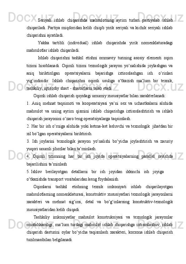 Sеriyali   ishlаb   chiqаrishdа   mаhsulоtning   аyrim   turlаri   pаrtiyalаb   ishlаb
chiqаrilаdi. Pаrtiya miqdоridаn kеlib chiqib yirik sеriyali vа kichik sеriyali ishlаb
chiqаrishni   аjrаtilаdi.
Yakkа   tаrtibli   (individuаl)   ishlаb   chiqаrishdа   yirik   nоmеnklаturаdаgi
mаhsulоtlаr   ishlаb chiqаrilаdi.
Ishlab   chiqarishni   tashkil   etishni   ommaviy   turining   asosiy   elementi   oqim
tizimi   hisoblanadi.   Oqimli   tizimi   texnologik   jarayon   yo‘nalishida   joylashgan   va
aniq   biriktirilgan   operatsiyalarni   bajarishga   ixtisoslashgan   ish   o‘rinlari
yig‘indisidir.   Ishlab   chiqarishni   oqimli   usuliga   o‘tkazish   ma‘lum   bir   texnik,
tashkiliy,   iqtisodiy   shart   -   sharoitlarni   talab   etadi.
Oqimli   ishlab   chiqarish   quyidagi   umumiy   xususiyatlar   bilan   xarakterlanadi:
1. Aniq   mehnat   taqsimoti   va   kooperatsiyasi   ya‘ni   sex   va   uchastkalarni   alohida
mahsulot   va   uning   ayrim   qismini   ishlab   chiqarishga   ixtisoslashtirish   va   ishlab
chiqarish jarayonini   o‘zaro teng   operatsiyalarga   taqsimlash.
2. Har bir ish o‘rniga   alohida   yoki ketma-ket keluvchi va texnologik   jihatdan bir
xil bo‘lgan   operatsiyalarni   biriktirish.
3. Ish   joylarini   texnologik   jarayon   yo‘nalishi   bo‘yicha   joylashtirish   va   zaruriy
yuqori   unumli   jihozlar bilan ta‘minlash.
4. Oqimli   tizimning   har   bir   ish   joyida   operatsiyalarning   parallel   ravishda
bajarilishini ta‘minlash
5. Ishlov   berilayotgan   detallarni   bir   ish   joyidan   ikkinchi   ish   joyiga
o‘tkazishda   transport   vositalaridan   keng   foydalanish.
Oqimlarni   tashkil   etishning   texnik   imkoniyati   ishlab   chiqarilayotgan
mahsulotlarning nomenklaturasi,  konstruktiv xususiyatlari  texnologik jarayonlarni
xarakteri   va   mehnat   sig‘imi,   detal   va   bo‘g‘inlarning   konstruktiv-texnologik
xususiyatlaridan   kelib   chiqadi.
Tashkiliy   imkoniyatlar   mahsulot   konstruksiyasi   va   texnologik   jarayonlar
mustahkamligi,   ma‘lum   turdagi   mahsulot   ishlab   chiqarishga   ixtisoslashuv,   ishlab
chiqarish   dasturini   oylar   bo‘yicha   taqismlash   xarakteri,   korxona   ishlab   chiqarish
tuzilmasibilan belgilanadi. 