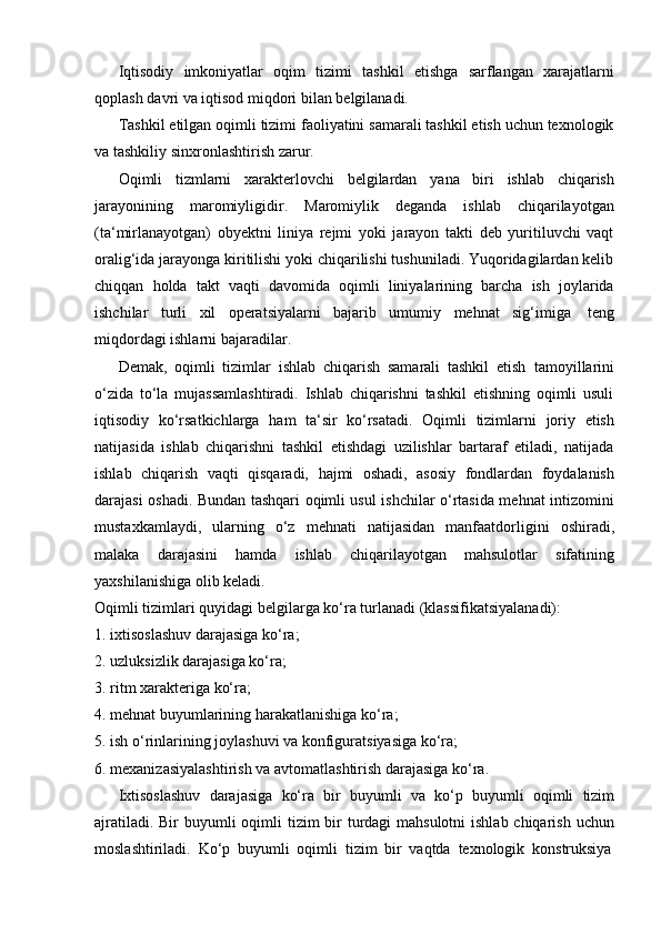 Iqtisodiy   imkoniyatlar   oqim   tizimi   tashkil   etishga   sarflangan   xarajatlarni
qoplash   davri   va   iqtisod   miqdori   bilan   belgilanadi.
Tashkil etilgan oqimli tizimi faoliyatini samarali tashkil etish uchun texnologik
va   tashkiliy   sinxronlashtirish   zarur.
Oqimli   tizmlarni   xarakterlovchi   belgilardan   yana   biri   ishlab   chiqarish
jarayonining   maromiyligidir.   Maromiylik   deganda   ishlab   chiqarilayotgan
(ta‘mirlanayotgan)   obyektni   liniya   rejmi   yoki   jarayon   takti   deb   yuritiluvchi   vaqt
oralig‘ida jarayonga kiritilishi yoki chiqarilishi tushuniladi. Yuqoridagilardan kelib
chiqqan   holda   takt   vaqti   davomida   oqimli   liniyalarining   barcha   ish   joylarida
ishchilar   turli   xil   operatsiyalarni   bajarib   umumiy   mehnat   sig‘imiga   teng
miqdordagi ishlarni   bajaradilar.
Demak,   oqimli   tizimlar   ishlab   chiqarish   samarali   tashkil   etish   tamoyillarini
o‘zida   to‘la   mujassamlashtiradi.   Ishlab   chiqarishni   tashkil   etishning   oqimli   usuli
iqtisodiy   ko‘rsatkichlarga   ham   ta‘sir   ko‘rsatadi.   Oqimli   tizimlarni   joriy   etish
natijasida   ishlab   chiqarishni   tashkil   etishdagi   uzilishlar   bartaraf   etiladi,   natijada
ishlab   chiqarish   vaqti   qisqaradi,   hajmi   oshadi,   asosiy   fondlardan   foydalanish
darajasi oshadi. Bundan tashqari oqimli usul ishchilar o‘rtasida mehnat intizomini
mustaxkamlaydi,   ularning   o‘z   mehnati   natijasidan   manfaatdorligini   oshiradi,
malaka   darajasini   hamda   ishlab   chiqarilayotgan   mahsulotlar   sifatining
yaxshilanishiga   olib   keladi.
Oqimli   tizimlari   quyidagi   belgilarga   ko‘ra   turlanadi   (klassifikatsiyalanadi):
1. ixtisoslashuv   darajasiga   ko‘ra;
2. uzluksizlik   darajasiga   ko‘ra;
3. ritm   xarakteriga   ko‘ra;
4. mehnat   buyumlarining   harakatlanishiga   ko‘ra;
5. ish   o‘rinlarining   joylashuvi   va   konfiguratsiyasiga   ko‘ra;
6. mexanizasiyalashtirish   va   avtomatlashtirish   darajasiga   ko‘ra.
Ixtisoslashuv   darajasiga   ko‘ra   bir   buyumli   va   ko‘p   buyumli   oqimli   tizim
ajratiladi. Bir buyumli  oqimli  tizim bir turdagi mahsulotni  ishlab chiqarish uchun
moslashtiriladi.   Ko‘p   buyumli   oqimli   tizim   bir   vaqtda   texnologik   konstruksiya 