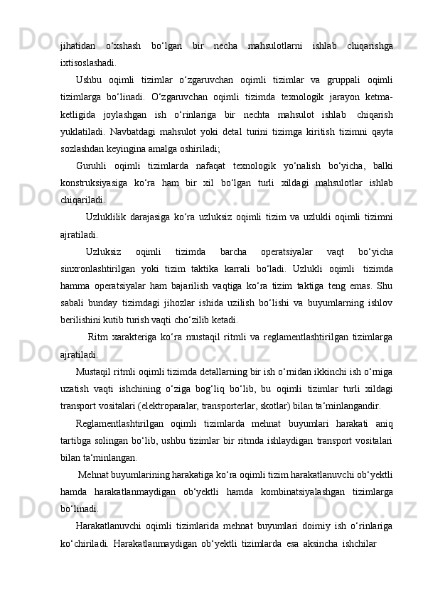 jihatidan   o‘xshash   bo‘lgan   bir   necha   mahsulotlarni   ishlab   chiqarishga
ixtisoslashadi.
Ushbu   oqimli   tizimlar   o‘zgaruvchan   oqimli   tizimlar   va   gruppali   oqimli
tizimlarga   bo‘linadi.   O‘zgaruvchan   oqimli   tizimda   texnologik   jarayon   ketma-
ketligida   joylashgan   ish   o‘rinlariga   bir   nechta   mahsulot   ishlab   chiqarish
yuklatiladi.   Navbatdagi   mahsulot   yoki   detal   turini   tizimga   kiritish   tizimni   qayta
sozlashdan   keyingina   amalga oshiriladi;
Guruhli   oqimli   tizimlarda   nafaqat   texnologik   yo‘nalish   bo‘yicha,   balki
konstruksiyasiga   ko‘ra   ham   bir   xil   bo‘lgan   turli   xildagi   mahsulotlar   ishlab
chiqariladi.
Uzluklilik   darajasiga   ko‘ra   uzluksiz   oqimli   tizim   va   uzlukli   oqimli   tizimni
ajratiladi.
Uzluksiz   oqimli   tizimda   barcha   operatsiyalar   vaqt   bo‘yicha
sinxronlashtirilgan   yoki   tizim   taktika   karrali   bo‘ladi.   Uzlukli   oqimli   tizimda
hamma   operatsiyalar   ham   bajarilish   vaqtiga   ko‘ra   tizim   taktiga   teng   emas.   Shu
sabali   bunday   tizimdagi   jihozlar   ishida   uzilish   bo‘lishi   va   buyumlarning   ishlov
berilishini kutib   turish vaqti   cho‘zilib   ketadi.
Ritm   xarakteriga   ko‘ra   mustaqil   ritmli   va   reglamentlashtirilgan   tizimlarga
ajratiladi.
Mustaqil ritmli oqimli tizimda detallarning bir ish o‘rnidan ikkinchi ish o‘rniga
uzatish   vaqti   ishchining   o‘ziga   bog‘liq   bo‘lib,   bu   oqimli   tizimlar   turli   xildagi
transport   vositalari   (elektroparalar,   transporterlar,   skotlar)   bilan   ta‘minlangandir.
Reglamentlashtirilgan   oqimli   tizimlarda   mehnat   buyumlari   harakati   aniq
tartibga  solingan   bo‘lib,  ushbu   tizimlar  bir   ritmda  ishlaydigan   transport   vositalari
bilan ta‘minlangan.
Mehnat buyumlarining harakatiga ko‘ra oqimli tizim harakatlanuvchi ob‘yektli
hamda   harakatlanmaydigan   ob‘yektli   hamda   kombinatsiyalashgan   tizimlarga
bo‘linadi.
Harakatlanuvchi   oqimli   tizimlarida   mehnat   buyumlari   doimiy   ish   o‘rinlariga
ko‘chiriladi.   Harakatlanmaydigan   ob‘yektli   tizimlarda   esa   aksincha   ishchilar 