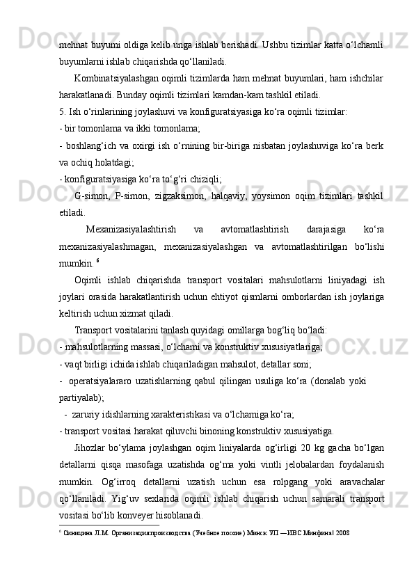 mehnat   buyumi   oldiga   kelib   unga   ishlab   berishadi.   Ushbu   tizimlar   katta   o‘lchamli  
buyumlarni ishlab   chiqarishda   qo‘llaniladi.
Kombinatsiyalashgan   oqimli   tizimlarda   ham   mehnat   buyumlari,   ham   ishchilar  
harakatlanadi.   Bunday   oqimli tizimlari kamdan-kam   tashkil   etiladi.
5.   Ish   o‘rinlarining   joylashuvi   va   konfiguratsiyasiga   ko‘ra   oqimli   tizimlar:
- bir   tomonlama   va   ikki   tomonlama;
- boshlang‘ich   va   oxirgi   ish   o‘rnining   bir-biriga   nisbatan   joylashuviga   ko‘ra   berk
va   ochiq   holatdagi;
- konfiguratsiyasiga   ko‘ra   to‘g‘ri   chiziqli;
G-simon,   P-simon,   zigzaksimon,   halqaviy,   yoysimon   oqim   tizimlari   tashkil  
etiladi.
Mexanizasiyalashtirish   va   avtomatlashtirish   darajasiga   ko‘ra
mexanizasiyalashmagan,   mexanizasiyalashgan   va   avtomatlashtirilgan   bo‘lishi
mumkin.   6
Oqimli   ishlab   chiqarishda   transport   vositalari   mahsulotlarni   liniyadagi   ish
joylari  orasida   harakatlantirish   uchun  ehtiyot   qismlarni   omborlardan  ish  joylariga
keltirish uchun   xizmat   qiladi.
Transport   vositalarini   tanlash   quyidagi   omillarga   bog‘liq   bo‘ladi:
- mahsulotlarning   massasi,   o‘lchami   va   konstruktiv   xususiyatlariga;
- vaqt   birligi   ichida   ishlab   chiqariladigan   mahsulot,   detallar   soni;
- operatsiyalararo   uzatishlarning   qabul   qilingan   usuliga   ko‘ra   (donalab   yoki  
partiyalab);
-   zaruriy   idishlarning xarakteristikasi   va   o‘lchamiga   ko‘ra;
- transport   vositasi   harakat   qiluvchi   binoning   konstruktiv   xususiyatiga.
Jihozlar   bo‘ylama   joylashgan   oqim   liniyalarda   og‘irligi   20   kg   gacha   bo‘lgan
detallarni   qisqa   masofaga   uzatishda   og‘ma   yoki   vintli   jelobalardan   foydalanish
mumkin.   Og‘irroq   detallarni   uzatish   uchun   esa   rolpgang   yoki   aravachalar
qo‘llaniladi.   Yig‘uv   sexlarida   oqimli   ishlab   chiqarish   uchun   samarali   transport
vositasi   bo‘lib   konveyer hisoblanadi.
6
  Синицина   Л.М.   Организация   производства   (Учебное   посоие)   Минск   УП   ―ИВС   Минфина‖   2008 