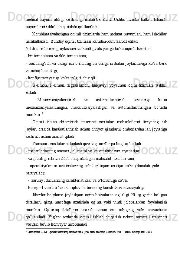 mehnat   buyumi   oldiga   kelib   unga   ishlab   berishadi.   Ushbu   tizimlar   katta   o‘lchamli  
buyumlarni ishlab   chiqarishda   qo‘llaniladi.
Kombinatsiyalashgan   oqimli   tizimlarda   ham   mehnat   buyumlari,   ham   ishchilar  
harakatlanadi.   Bunday   oqimli tizimlari kamdan-kam   tashkil   etiladi.
5.   Ish   o‘rinlarining   joylashuvi   va   konfiguratsiyasiga   ko‘ra   oqimli   tizimlar:
- bir   tomonlama   va   ikki   tomonlama;
- boshlang‘ich   va   oxirgi   ish   o‘rnining   bir-biriga   nisbatan   joylashuviga   ko‘ra   berk
va   ochiq   holatdagi;
- konfiguratsiyasiga   ko‘ra   to‘g‘ri   chiziqli;
G-simon,   P-simon,   zigzaksimon,   halqaviy,   yoysimon   oqim   tizimlari   tashkil  
etiladi.
Mexanizasiyalashtirish   va   avtomatlashtirish   darajasiga   ko‘ra
mexanizasiyalashmagan,   mexanizasiyalashgan   va   avtomatlashtirilgan   bo‘lishi
mumkin.   6
Oqimli   ishlab   chiqarishda   transport   vositalari   mahsulotlarni   liniyadagi   ish
joylari  orasida   harakatlantirish   uchun  ehtiyot   qismlarni   omborlardan  ish  joylariga
keltirish uchun   xizmat   qiladi.
Transport   vositalarini   tanlash   quyidagi   omillarga   bog‘liq   bo‘ladi:
- mahsulotlarning   massasi,   o‘lchami   va   konstruktiv   xususiyatlariga;
- vaqt   birligi   ichida   ishlab   chiqariladigan   mahsulot,   detallar   soni;
- operatsiyalararo   uzatishlarning   qabul   qilingan   usuliga   ko‘ra   (donalab   yoki  
partiyalab);
-   zaruriy   idishlarning xarakteristikasi   va   o‘lchamiga   ko‘ra;
- transport   vositasi   harakat   qiluvchi   binoning   konstruktiv   xususiyatiga.
Jihozlar   bo‘ylama   joylashgan   oqim   liniyalarda   og‘irligi   20   kg   gacha   bo‘lgan
detallarni   qisqa   masofaga   uzatishda   og‘ma   yoki   vintli   jelobalardan   foydalanish
mumkin.   Og‘irroq   detallarni   uzatish   uchun   esa   rolpgang   yoki   aravachalar
qo‘llaniladi.   Yig‘uv   sexlarida   oqimli   ishlab   chiqarish   uchun   samarali   transport
vositasi   bo‘lib   konveyer hisoblanadi.
6
  Синицина   Л.М.   Организация   производства   (Учебное   посоие)   Минск   УП   ―ИВС   Минфина‖   2008