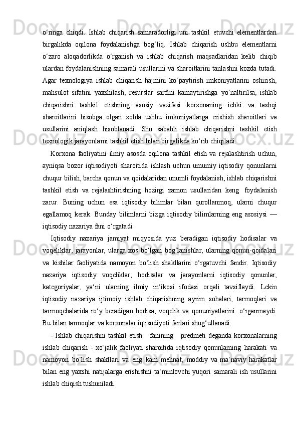 o‘ringa   chiqdi.   Ishlab   chiqarish   samaradorligi   uni   tashkil   etuvchi   elementlardan
birgalikda   oqilona   foydalanishga   bog‘liq.   Ishlab   chiqarish   ushbu   elementlarni
o‘zaro   aloqadorlikda   o‘rganish   va   ishlab   chiqarish   maqsadlaridan   kelib   chiqib
ulardan foydalanishning samarali usullarini va sharoitlarini tanlashni kozda tutadi.
Agar   texnologiya   ishlab   chiqarish   hajmini   ko‘paytirish   imkoniyatlarini   oshirish,
mahsulot   sifatini   yaxshilash,   resurslar   sarfini   kamaytirishga   yo‘naltirilsa,   ishlab
chiqarishni   tashkil   etishning   asosiy   vazifasi   korxonaning   ichki   va   tashqi
sharoitlarini   hisobga   olgan   xolda   ushbu   imkoniyatlarga   erishish   sharoitlari   va
usullarini   aniqlash   hisoblanadi.   Shu   sababli   ishlab   chiqarishni   tashkil   etish
texnologik   jarayonlarni   tashkil etish   bilan   birgalikda   ko‘rib chiqiladi.
Korxona   faoliyatini   ilmiy   asosda   oqilona   tashkil   etish   va   rejalashtirish   uchun,
ayniqsa   bozor   iqtisodiyoti   sharoitida   ishlash   uchun   umumiy   iqtisodiy   qonunlarni
chuqur bilish, barcha qonun va qoidalaridan unumli foydalanish, ishlab chiqarishni
tashkil   etish   va   rejalashtirishning   hozirgi   zamon   usullaridan   keng   foydalanish
zarur.   Buning   uchun   esa   iqtisodiy   bilimlar   bilan   qurollanmoq,   ularni   chuqur
egallamoq   kerak.   Bunday   bilimlarni   bizga   iqtisodiy   bilimlarning   eng   asosiysi   —
iqtisodiy   nazariya fani   o‘rgatadi.
Iqtisodiy   nazariya   jamiyat   miqyosida   yuz   beradigan   iqtisodiy   hodisalar   va
voqeliklar,   jarayonlar,   ularga   xos   bo‘lgan   bog‘lanishlar,   ularning   qonun-qoidalari
va   kishilar   faoliyatida   namoyon   bo‘lish   shakllarini   o‘rgatuvchi   fandir.   Iqtisodiy
nazariya   iqtisodiy   voqeliklar,   hodisalar   va   jarayonlarni   iqtisodiy   qonunlar,
kategoriyalar,   ya‘ni   ularning   ilmiy   in‘ikosi   ifodasi   orqali   tavsiflaydi.   Lekin
iqtisodiy   nazariya   ijtimoiy   ishlab   chiqarishning   ayrim   sohalari,   tarmoqlari   va
tarmoqchalarida   ro‘y   beradigan   hodisa,   voqelik   va   qonuniyatlarini   o‘rganmaydi.
Bu bilan   tarmoqlar   va   korxonalar   iqtisodiyoti fanlari   shug‘ullanadi.―  
Ishlab  chiqarishni   tashkil   etish       fa n i n in g      pr e d m eti   deganda   korxonalarning
ishlab   chiqarish   -   xo‘jalik   faoliyati   sharoitida   iqtisodiy   qonunlarning   harakati   va
namoyon   bo‘lish   shakllari   va   eng   kam   mehnat,   moddiy   va   ma‘naviy   harakatlar
bilan eng  yaxshi  natijalarga erishishni  ta‘minlovchi  yuqori   samarali   ish   usullarini
ishlab   chiqish tushuniladi. 