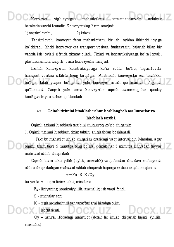 Konveyer   yig‘ilayotgan   mahsulotlarni   harakatlantiruvchi   uzluksiz
harakatlanuvchi lentadir.   Konveyerning 2 turi mavjud:
1)   taqsimlovchi, 2)   ishchi.
Taqsimlovchi   konveyer   faqat   mahsulotlarni   bir   ish   joyidan   ikkinchi   joyiga
ko‘chiradi.   Ishchi   konveyer   esa   transport   vositasi   funksiyasini   bajarish   bilan   bir
vaqtda  ish  joylari   sifatida  xizmat  qiladi.  Tizimi  va   konstruksiyasiga   ko‘ra  lentali,
plastinkasimon,   zanjirli,   osma konveyerlar   mavjud.
Lentali   konveyerlar   konstruksiyasiga   ko‘ra   sodda   bo‘lib,   taqsimlovchi
transport   vositasi   sifatida   keng   tarqalgan.   Plastinkali   konveyerlar   esa   tozalikka
bo‘lgan   talab   yuqori   bo‘lganda   yoki   konveyer   isitish   qurilmasidan   o‘tganda
qo‘llaniladi.   Zanjirli   yoki   osma   konveyerlar   oqimli   tizimining   har   qanday
konfiguratsiyasi   uchun   qo‘llaniladi.
4.2. Oqimli   tizimini   hisoblash   uchun   boshlang’ich   ma’lumotlar   va
hisoblash   tartibi.
Oqimli   tizimni   hisoblash   tartibini   chuqurroq   ko‘rib   chiqamiz.
1.   Oqimli   tizimni   hisoblash   tizim   taktini   aniqlashdan   boshlanadi.
Takt bu mahsulot ishlab chiqarish orasidagi vaqt intervalidir. Masalan, agar
oqimli   tizim   takti   5   minutga   teng   bo‘lsa,   demak   har   5   minutda   liniyadan   tayyor
mahsulot   ishlab   chiqariladi.
Oqimli   tizim   takti   yillik   (oylik,   smenalik)   vaqt   fondini   shu   davr   mobaynida
ishlab   chiqariladigan   mahsulot   ishlab   chiqarish   hajmiga   nisbati   orqali   aniqlanadi:
  = Fn  .
 S  .
 K /Oy
bu yerda:      -   oqim   tizimi   takti,   min/dona.
F
n  - liniyaning nominal(yillik, smenalik) ish vaqti fondi.
S   -   smenalar   soni.
K - reglamentlashtirilgan tanaffuslarni hisobga olish
koffitsienti.
Oy   –   natural   ifodadagi   mahsulot   (detal)   lar   ishlab   chiqarish   hajmi,   (yillik,  
smenalik) 