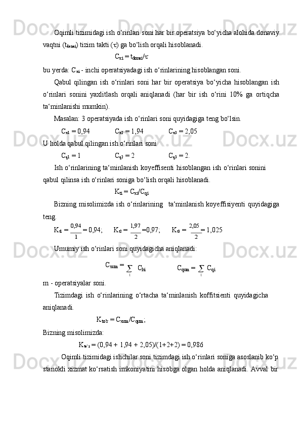 Oqimli tizimidagi ish o‘rinlari soni har bir operatsiya bo‘yicha alohida donaviy
vaqtni (t
donai )   tizim   takti   (  ) ga   bo‘lish   orqali   hisoblanadi.
C
xi   = t
donai /

bu   yerda:   C
xi   -   inchi   operatsiyadagi   ish   o‘rinlarining   hisoblangan   soni.
Qabul   qilingan   ish   o‘rinlari   soni   har   bir   operatsiya   bo‘yicha   hisoblangan   ish
o‘rinlari   sonini   yaxlitlash   orqali   aniqlanadi   (har   bir   ish   o‘rini   10%   ga   ortiqcha
ta‘minlanishi mumkin).
Masalan:   3   operatsiyada   ish   o‘rinlari   soni   quyidagiga   teng   bo‘lsin.
C
x1   =   0,94 C
x2  =   1,94 C
x3   = 2,05
U   holda   qabul   qilingan   ish   o‘rinlari   soni
C
q1  =   1 C
q2  =   2 C
q3  =   2.
Ish   o‘rinlarining   ta‘minlanish   koyeffisenti   hisoblangan   ish   o‘rinlari   sonini  
qabul qilinsa   ish   o‘rinlari   soniga   bo‘lish   orqali   hisoblanadi.
K
ti   =   C
xi /C
qi
Bizning   misolimizda   ish   o‘rinlarining ta‘minlanish   koyeffisiyenti   quyidagiga
teng.
K
t1   =   0,94  
=   0,94;        K
t2   =   1,97  
=0,97;        K
t3   =   2,05  
= 1,0251	2	2
Umumiy   ish   o‘rinlari   soni   quyidagicha   aniqlanadi:
C
xum   =
m   -   operatsiyalar   soni.    C
hi C
qum   =	
1
   C
qi	1
Tizimdagi   ish   o‘rinlarining   o‘rtacha   ta‘minlanish   koffitsienti   quyidagicha  
aniqlanadi.
K
to‘r   =   C
xum /C
qum ;
Bizning misolimizda:
K
to‘r   =   (0,94 +   1,94 +   2,05)/(1+2+2)   =   0,986
Oqimli   tizimidagi   ishchilar soni   tizimdagi   ish   o‘rinlari   soniga   asoslanib   ko‘p  
stanokli   xizmat   ko‘rsatish   imkoniyatini   hisobga   olgan   holda   aniqlanadi.   Avval   bir	
m	m 