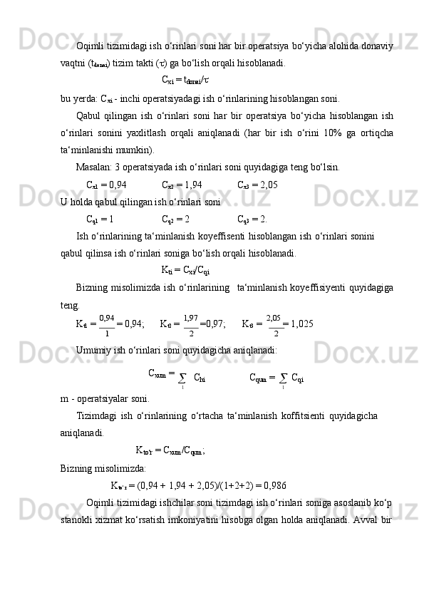 Oqimli tizimidagi ish o‘rinlari soni har bir operatsiya bo‘yicha alohida donaviy
vaqtni (t
donai )   tizim   takti   (  ) ga   bo‘lish   orqali   hisoblanadi.
C
xi   = t
donai /
bu   yerda:   C
xi   -   inchi   operatsiyadagi   ish   o‘rinlarining   hisoblangan   soni.
Qabul   qilingan   ish   o‘rinlari   soni   har   bir   operatsiya   bo‘yicha   hisoblangan   ish
o‘rinlari   sonini   yaxlitlash   orqali   aniqlanadi   (har   bir   ish   o‘rini   10%   ga   ortiqcha
ta‘minlanishi mumkin).
Masalan:   3   operatsiyada   ish   o‘rinlari   soni   quyidagiga   teng   bo‘lsin.
C
x1   =   0,94 C
x2  =   1,94 C
x3   = 2,05
U   holda   qabul   qilingan   ish   o‘rinlari   soni
C
q1  =   1 C
q2  =   2 C
q3  =   2.
Ish   o‘rinlarining   ta‘minlanish   koyeffisenti   hisoblangan   ish   o‘rinlari   sonini  
qabul qilinsa   ish   o‘rinlari   soniga   bo‘lish   orqali   hisoblanadi.
K
ti   =   C
xi /C
qi
Bizning   misolimizda   ish   o‘rinlarining ta‘minlanish   koyeffisiyenti   quyidagiga
teng.
K
t1   =   0,94  
=   0,94;        K
t2   =   1,97  
=0,97;        K
t3   =   2,05  
= 1,0251	2	2
Umumiy   ish   o‘rinlari   soni   quyidagicha   aniqlanadi:
C
xum   =
m   -   operatsiyalar   soni.    C
hi C
qum   =	
1
   C
qi	1
Tizimdagi   ish   o‘rinlarining   o‘rtacha   ta‘minlanish   koffitsienti   quyidagicha  
aniqlanadi.
K
to‘r   =   C
xum /C
qum ;
Bizning misolimizda:
K
to‘r   =   (0,94 +   1,94 +   2,05)/(1+2+2)   =   0,986
Oqimli   tizimidagi   ishchilar soni   tizimdagi   ish   o‘rinlari   soniga   asoslanib   ko‘p  
stanokli   xizmat   ko‘rsatish   imkoniyatini   hisobga   olgan   holda   aniqlanadi.   Avval   bir	
m	m