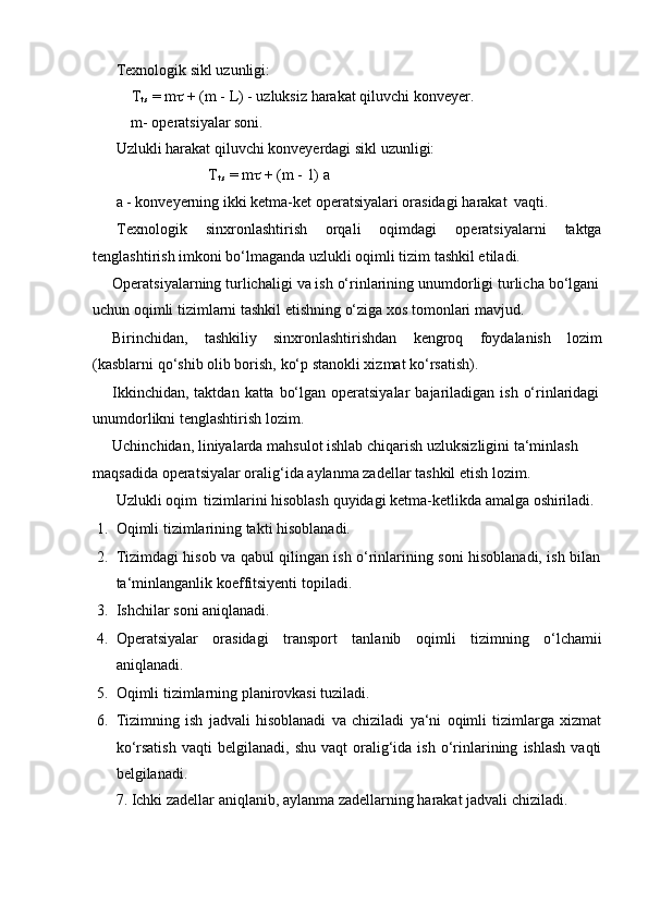 Texnologik   sikl   uzunligi:
T
t.s  = m   + (m - L) - uzluksiz harakat qiluvchi konveyer.
m-   operatsiyalar soni.
Uzlukli   harakat   qiluvchi   konveyerdagi   sikl   uzunligi:
T
t.s   =   m    + (m   -   1) a
a   -   konveyerning   ikki   ketma-ket   operatsiyalari   orasidagi   harakat   vaqti.
Texnologik sinxronlashtirish orqali oqimdagi operatsiyalarni taktga
tenglashtirish   imkoni bo‘lmaganda   uzlukli   oqimli tizim   tashkil etiladi.
Operatsiyalarning   turlichaligi   va   ish   o‘rinlarining   unumdorligi   turlicha   bo‘lgani  
uchun   oqimli tizimlarni   tashkil etishning o‘ziga   xos   tomonlari mavjud.
Birinchidan, tashkiliy sinxronlashtirishdan kengroq foydalanish lozim
(kasblarni   qo‘shib   olib borish,   ko‘p stanokli xizmat ko‘rsatish).
Ikkinchidan,   taktdan   katta   bo‘lgan   operatsiyalar   bajariladigan   ish   o‘rinlaridagi  
unumdorlikni tenglashtirish   lozim.
Uchinchidan,   liniyalarda   mahsulot   ishlab   chiqarish   uzluksizligini   ta‘minlash  
maqsadida   operatsiyalar   oralig‘ida   aylanma zadellar   tashkil   etish lozim.
Uzlukli   oqim   tizimlarini   hisoblash   quyidagi   ketma-ketlikda   amalga   oshiriladi.
1. Oqimli   tizimlarining   takti   hisoblanadi.
2. Tizimdagi   hisob   va   qabul   qilingan   ish   o‘rinlarining   soni   hisoblanadi,   ish   bilan
ta‘minlanganlik   koeffitsiyenti   topiladi.
3. Ishchilar   soni   aniqlanadi.
4. Operatsiyalar orasidagi transport tanlanib oqimli tizimning o‘lchamii
aniqlanadi.
5. Oqimli   tizimlarning   planirovkasi   tuziladi.
6. Tizimning   ish   jadvali   hisoblanadi   va   chiziladi   ya‘ni   oqimli   tizimlarga   xizmat
ko‘rsatish   vaqti   belgilanadi,   shu   vaqt   oralig‘ida   ish   o‘rinlarining   ishlash   vaqti
belgilanadi.
7. Ichki   zadellar   aniqlanib,   aylanma   zadellarning   harakat   jadvali   chiziladi. 