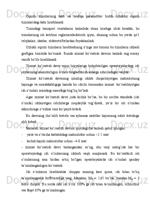 Oqimli   tizimlarning   takti   va   boshqa   parametrlar   huddi   uzluksiz   oqimli
tizimlaridagi kabi   hisoblanadi.
Tizimdagi   transport   vositalarini   tanlashda   shuni   hisobga   olish   kerakki,   bu
tizimlarning   ish   tartibini   reglamentlashtirish   qiyin,   shuning   uchun   bu   yerda   qo‘l
telejkalari,   skatlar,   elektrotelferlardan foydalaniladi.
Uzlukli oqimli tizimlarni hisoblashning o‘ziga xos tomoni bu tizimlarni ishlash
grafigini   tuzishda   ko‘rinadi.   Bunda   xizmat   ko‘rsatish   davrini   tanlash   eng   asosiy
vazifa   bo‘lib   hisoblanadi.
Xizmat   ko‘rsatish   davri   oqim   liniyalariga   birlashtirilgan   operatsiyalardagi   ish
joylarining   unumdorligini   o‘zaro   tenglashtirish   amalga   oshiriladigan   vaqtdir.
Xizmat   ko‘rsatish   davrining   uzunligi   ishlab   chiqarilayotgan   mahsulotning
hajmiga   va   murakkabligiga   hamda   bir   ishchi   tomonidan   xizmat   ko‘rsatilayotgan
ish   o‘rinlari   orasidagi   masofaga bog‘liq   bo‘ladi.
Agar   xizmat   ko‘rsatish   davri   juda   kichik   bo‘lsa,   bu   bir   nechta   stanokda   (ish
o‘rnida)   ishlayotgan   ishchilarga   noqulaylik   tug‘diradi,   ya‘ni   bir   ish   o‘rnidan
ikkinchisiga   o‘tishlar   soni ko‘payib ketadi.
Bu   davrning   cho‘zilib   ketishi   esa   aylanma   zadellar   hajmining   oshib   ketishiga
olib   keladi.
S amarali   xizmat   ko‘rsatish   davrini   quyidagicha   tanlash   qabul   qilingan:
- yirik   va   o‘rtacha   kattalikdagi   mahsulotlar   uchun   –1-2   soat
- kichik   hajmli   mahsulotlar   uchun   –4-8   soat.
-   xizmat   ko‘rsatish   davri   tanlangandan   so‘ng,   shu   vaqt   oralig‘ida   har   bir
operatsiyadagi   ish   o‘rinlarining   ishlash   vaqti   aniqlanadi.   Bu   ko‘rsatkich   ish
o‘rinlarining   soni   birdan   ortiq   bo‘lgan   operatsiyalarda   ish   o‘rinlari   qanday
ta‘minlanganligini   ko‘rsatadi.
Ish   o‘rinlarini   hisoblashda   chiqqan   sonning   kasr   qismi,   ish   bilan   to‘liq
ta‘minlanganlik   koffitsientiga   teng.   Masalan:   M
h   =   2,65   bo‘lsa,   bundan   M
q   =   3
kelib chiqadi. Bu yerda ikki ish o‘rni 100% ga ish bilan ta‘minlangan, uchinchisi
esa   faqat   65%   ga   ta‘minlangan. 