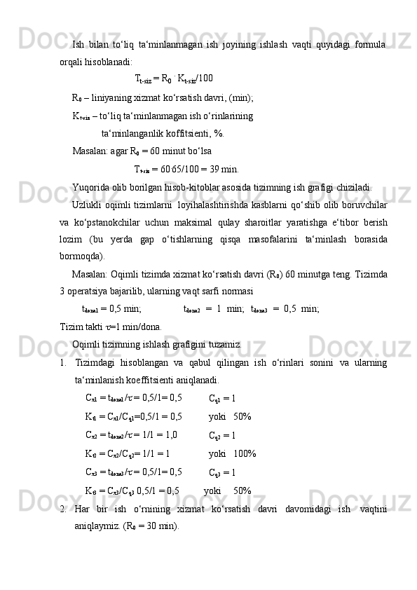 Ish   bilan   to‘liq   ta‘minlanmagan   ish   joyining   ishlash   vaqti   quyidagi   formula
orqali hisoblanadi:
T
t-siz   =   R
0   .  
K
t-siz /100
R
0  – liniyaning xizmat ko‘rsatish davri, (min);
K
t-siz  – to‘liq ta‘minlanmagan ish o‘rinlarining
ta‘minlanganlik koffitsienti,   %.
Masalan:   agar   R
0   =   60   minut   bo‘lsa
T
t-siz   =   60 .
65/100 =   39   min.
Yuqorida   olib   borilgan   hisob-kitoblar   asosida   tizimning   ish   grafigi   chiziladi.
Uzlukli  oqimli  tizimlarni   loyihalashtirishda kasblarni  qo‘shib  olib boruvchilar
va   ko‘pstanokchilar   uchun   maksimal   qulay   sharoitlar   yaratishga   e‘tibor   berish
lozim   (bu   yerda   gap   o‘tishlarning   qisqa   masofalarini   ta‘minlash   borasida
bormoqda).
Masalan: Oqimli tizimda xizmat ko‘rsatish davri (R
0 ) 60 minutga teng. Tizimda
3 operatsiya bajarilib,   ularning vaqt   sarfi   normasi
t
dona1   =   0,5 min; t
dona2   =   1   min;   t
dona3   =   0,5   min;
Tizim   takti    =1   min/dona.
Oqimli   tizimning   ishlash   grafigini   tuzamiz.
1. Tizimdagi   hisoblangan   va   qabul   qilingan   ish   o‘rinlari   sonini   va   ularning
ta‘minlanish koeffitsienti   aniqlanadi.
C
x1  = t
dona1 /    = 0,5/1=   0,5
C
q1  =   1
K
t1   =   C
x1 /C
q1 =0,5/1 =   0,5 yoki 50%
C
x2  = t
dona2 /    = 1/1   =   1,0
C
q2  =   1
K
t2   =   C
x2 /C
q2 =   1/1   =   1 yoki 100%
C
x3  = t
dona3 /    = 0,5/1=   0,5
C
q3  =   1
K
t3   =   C
x3 /C
q3   0,5/1   =   0,5 yoki 50%
2. Har   bir   ish   o‘rnining   xizmat   ko‘rsatish   davri   davomidagi   ish   vaqtini
aniqlaymiz.   (R
0  = 30   min). 