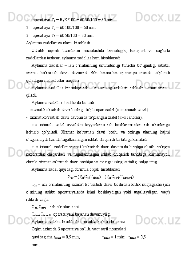 1 – operatsiya T
1  = R
0 .
K/100 = 60 .
50/100 = 30 min.
2   –   operatsiya T
2  = 60 .
100/100 =   60   min.
3 – operatsiya T
3  = 60 .
50/100 = 30 min.
Aylanma   zadellar   va   ularni   hisoblash.
Uzlukli   oqimli   tizimlarini   hisoblashda   texnologik,   transport   va   sug‘urta
zadellardan   tashqari   aylanma zadellar   ham   hisoblanadi.
Aylanma   zadellar   –   ish   o‘rinlarining   unumdorligi   turlicha   bo‘lganligi   sababli
xizmat   ko‘rsatish   davri   davomida   ikki   ketma-ket   operasiya   orasida   to‘planib
qoladigan mahsulotlar   miqdori.
Aylanma   zadellar   tizimdagi   ish   o‘rinlarining   uzluksiz   ishlashi   uchun   xizmat
qiladi.
Aylanma   zadellar   2   xil   turda   bo‘ladi.
-   xizmat   ko‘rsatish   davri   boshiga   to‘plangan   zadel   («-»   ishorali   zadel).
-   xizmat   ko‘rsatish   davri   davomida   to‘plangan   zadel   («+»   ishorali).
«-«   ishorali   zadel   avvaldan   tayyorlanib   ish   boshlanmasdan   ish   o‘rinlariga
keltirib   qo‘yiladi.   Xizmat   ko‘rsatish   davri   boshi   va   oxiriga   ularning   hajmi
o‘zgarmaydi   hamda   tugallanmagan   ishlab   chiqarish   tarkibiga   kiritiladi.
«+» ishorali zadellar xizmat ko‘rsatish davri davomida hisobga olinib, so‘ngra
nazoratdan   chiqariladi   va   tugallanmagan   ishlab   chiqarish   tarkibiga   kiritilmaydi,
chunki   xizmat ko‘rsatish davri   boshiga   va   oxiriga   uning kattaligi nolga   teng.
Aylanma   zadel   quyidagi   formula   orqali   hisoblanadi.
Z
ay   =   (T
kr C
xi /T
donai )   –   (T
kr C
xi+1 /T
donai+1 )
T
kr   –   ish   o‘rinlarining   xizmat   ko‘rsatish   davri   boshidan   kritik   nuqtagacha   (ish
o‘rnining   ushbu   operatsiyalarda   ishni   boshlaydigan   yoki   tugallaydigan   vaqt)
ishlash vaqti.
C
xi ,   C
xi+1   –   ish   o‘rinlari   soni.
T
donai, T
donai+1-   operatsiyani bajarish davomiyligi.  
Aylanma   zadelni   hisoblashni   misolda   ko‘rib   chiqamiz.
Oqim tizimida 3 operatsiya bo‘lib, vaqt sarfi normalari 
quyidagicha   t
dona1  =   0,5   min; t
dona2   =   1   min; t
dona3  =   0,5 
min; 