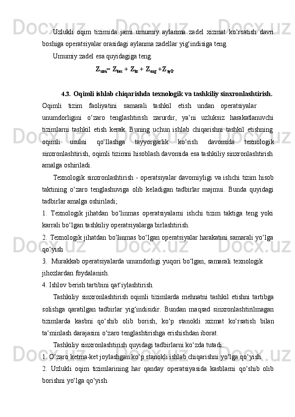 Uzlukli   oqim   tizimida   jami   umumiy   aylanma   zadel   xizmat   ko‘rsatish   davri
boshiga   operatsiyalar   orasidagi   aylanma   zadellar   yig‘indisiga teng.
Umumiy   zadel   esa quyidagiga   teng.
Z
um =   Z
tex   +   Z
tr   + Z
sug   +Z
ayl .
4.3. Oqimli ishlab chiqarishda texnologik va tashkiliy sinxronlashtirish.
Oqimli tizim faoliyatini samarali tashkil etish undan operatsiyalar  
unumdorligini o‘zaro tenglashtirish zarurdir, ya‘ni uzluksiz harakatlanuvchi
tizimlarni   tashkil   etish   kerak.   Buning   uchun   ishlab   chiqarishni   tashkil   etishning
oqimli usulni qo‘llashga tayyorgarlik ko‘rish davomida texnologik
sinxronlashtirish,   oqimli   tizimni   hisoblash davomida esa   tashkiliy   sinxronlashtirish
amalga   oshiriladi.
Texnologik sinxronlashtirish - operatsiyalar davomiyligi va ishchi  tizim hisob
taktining   o‘zaro   tenglashuviga   olib   keladigan   tadbirlar   majmui.   Bunda   quyidagi
tadbirlar   amalga oshiriladi;
1. Texnologik   jihatdan   bo‘linmas   operatsiyalarni   ishchi   tizim   taktiga   teng   yoki
karrali bo‘lgan   tashkiliy   operatsiyalarga   birlashtirish.
2. Texnologik   jihatdan   bo‘linmas   bo‘lgan   operatsiyalar   harakatini   samarali   yo‘lga
qo‘yish
3. Murakkab   operatsiyalarda   unumdorligi   yuqori   bo‘lgan,   samarali   texnologik  
jihozlardan foydalanish.
4. Ishlov   berish   tartibini   qat‘iylashtirish.
Tashkiliy   sinxronlashtirish   oqimli   tizimlarda   mehnatni   tashkil   etishni   tartibga
solishga   qaratilgan   tadbirlar   yig‘indisidir.   Bundan   maqsad   sinxronlashtirilmagan
tizimlarda   kasbni   qo‘shib   olib   borish,   ko‘p   stanokli   xizmat   ko‘rsatish   bilan
ta‘minlash   darajasini   o‘zaro tenglashtirishga   erishishdan   iborat.
Tashkiliy   sinxronlashtirish   quyidagi   tadbirlarni   ko‘zda   tutadi:
1. O‘zaro   ketma-ket   joylashgan   ko‘p   stanokli   ishlab   chiqarishni   yo‘lga   qo‘yish.
2. Uzlukli   oqim   tizimlarining   har   qanday   operatsiyasida   kasblarni   qo‘shib   olib
borishni yo‘lga qo‘yish. 