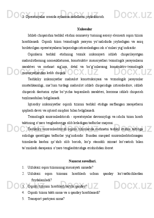 3. Operatsiyalar   orasida   aylanma   zadellarni   joylashtirish.
Xulosalar
Ishlab chiqarishni tashkil etishni ommaviy turining asosiy elementi oqim tizimi
hisoblanadi.   Oqimli   tizim   texnologik   jarayon   yo‘nalishida   joylashgan   va   aniq
biriktirilgan   operatsiyalarni   bajarishga   ixtisoslashgan   ish   o‘rinlari   yig‘indisidir.
Oqimlarni   tashkil   etishning   texnik   imkoniyati   ishlab   chiqarilayotgan
mahsulotlarning nomenklaturasi,  konstruktiv xususiyatlari  texnologik jarayonlarni
xarakteri   va   mehnat   sig‘imi,   detal   va   bo‘g‘inlarning   konstruktiv-texnologik
xususiyatlaridan   kelib   chiqadi.
Tashkiliy   imkoniyatlar   mahsulot   konstruksiyasi   va   texnologik   jarayonlar
mustahkamligi,   ma‘lum   turdagi   mahsulot   ishlab   chiqarishga   ixtisoslashuv,   ishlab
chiqarish   dasturini   oylar   bo‘yicha   taqismlash   xarakteri,   korxona   ishlab   chiqarish
tuzilmasibilan belgilanadi.
Iqtisodiy   imkoniyatlar   oqimli   tizimni   tashkil   etishga   sarflangan   xarajatlarni
qoplash   davri   va   iqtisod   miqdori   bilan   belgilanadi.
Texnologik sinxronlashtirish - operatsiyalar davomiyligi va ishchi  tizim hisob
taktining   o‘zaro tenglashuviga   olib keladigan tadbirlar   majmui.
Tashkiliy sinxronlashtirish oqimli tizimlarida mehnatni tashkil etishni tartibga
solishga   qaratilgan   tadbirlar   yig‘indisidir.   Bundan   maqsad   sinxronlashtirilmagan
tizimlarda   kasbni   qo‘shib   olib   borish,   ko‘p   stanokli   xizmat   ko‘rsatish   bilan
ta‘minlash   darajasini   o‘zaro tenglashtirishga   erishishdan   iborat.
Nazorat   savollari.
1. Uzluksiz   oqim   tizimining   xususiyati   nimada?
2. Uzluksiz oqim tizimini hisoblash uchun qanday ko‘rsatkichlardan
foydalaniladi?
3. Oqimli   tizimini   hisoblash   tartibi   qanday?
4. Oqimli   tizimi   takti   nima   va   u   qanday   hisoblanadi?
5. Transport   partiyasi   nima? 