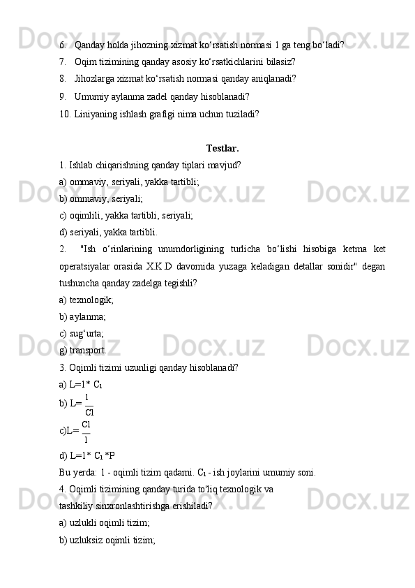 6. Qanday   holda   jihozning   xizmat ko‘rsatish   normasi   1 ga   teng   bo‘ladi?
7. Oqim   tizimining   qanday   asosiy   ko‘rsatkichlarini   bilasiz?
8. Jihozlarga   xizmat   ko‘rsatish   normasi   qanday   aniqlanadi?
9. Umumiy   aylanma   zadel   qanday   hisoblanadi?
10. Liniyaning   ishlash   grafigi   nima   uchun   tuziladi?
Testlar.
1. Ishlab   chiqarishning   qanday   tiplari   mavjud?
a) ommaviy,   seriyali,   yakka   tartibli;
b) ommaviy,   seriyali;
c) oqimlili,   yakka   tartibli,   seriyali;
d) seriyali,   yakka   tartibli.
2. "Ish   o‘rinlarining   unumdorligining   turlicha   bo‘lishi   hisobiga   ketma   ket
operatsiyalar   orasida   X.K.D   davomida   yuzaga   keladigan   detallar   sonidir"   degan
tushuncha   qanday   zadelga   tegishli?
a) texnologik;
b) aylanma;
c) sug‘urta;
g)   transport.
3. Oqimli   tizimi   uzunligi   qanday   hisoblanadi?
a) L=1*   C
l
b) L=   1
Cl
c) L=   Cl1
d) L=1*   C
l   *P
Bu   yerda:   1 -   oqimli tizim   qadami.   C
l   -   ish   joylarini umumiy   soni.
4. Oqimli   tizimining   qanday   turida   to'liq   texnologik   va  
tashkiliy   sinxronlashtirishga   erishiladi?
a) uzlukli   oqimli   tizim;
b) uzluksiz   oqimli   tizim; 