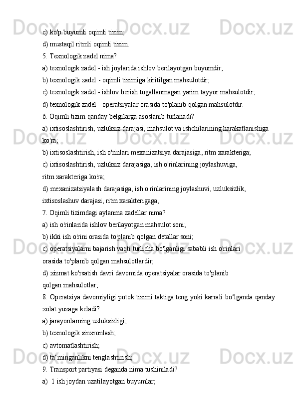 c) ko'p   buyumli   oqimli   tizim;
d) mustaqil   ritmli   oqimli   tizim.
5. Texnologik   zadel   nima?
a) texnologik   zadel   -   ish   joylarida   ishlov   berilayotgan   buyumdir;
b) texnologik   zadel   -   oqimli   tizimiga   kiritilgan   mahsulotdir;
c) texnologik   zadel   -   ishlov   berish   tugallanmagan   yarim   tayyor   mahsulotdir;
d) texnologik   zadel   -   operatsiyalar   orasida   to'planib   qolgan   mahsulotdir.
6. Oqimli   tizim   qanday   belgilarga   asoslanib   turlanadi?
a) ixtisoslashtirish, uzluksiz darajasi, mahsulot va ishchilarining harakatlanishiga
ko'ra;
b) ixtisoslashtirish,   ish   o'rinlari   mexanizatsiya   darajasiga,   ritm   xarakteriga;
c) ixtisoslashtirish,   uzluksiz   darajasiga,   ish   o'rinlarining   joylashuviga,  
ritm   xarakteriga   ko'ra;
d) mexanizatsiyalash darajasiga, ish o'rinlarining joylashuvi, uzluksizlik,
ixtisoslashuv darajasi,   ritm   xarakterigaga;
7. Oqimli   tizimdagi   aylanma   zadellar   nima?
a) ish   o'rinlarida   ishlov   berilayotgan   mahsulot   soni;
b) ikki   ish   o'rini   orasida to'planib   qolgan   detallar   soni;
c) operatsiyalarni   bajarish   vaqti   turlicha   bo'lganligi   sababli   ish   o'rinlari  
orasida   to'planib qolgan   mahsulotlardir;
d) xizmat   ko'rsatish   davri   davomida   operatsiyalar   orasida   to'planib  
qolgan   mahsulotlar;
8. Operatsiya   davomiyligi   potok   tizimi   taktiga   teng   yoki   karrali   bo‘lganda   qanday
xolat yuzaga   keladi?
a) jarayonlarning   uzluksizligi;
b) texnologik   sinxronlash;
c) avtomatlashtirish;
d) ta‘minganlikni   tenglashtirish;
9. Transport   partiyasi   deganda   nima   tushiniladi?
a) 1   ish   joydan   uzatilayotgan   buyumlar; 