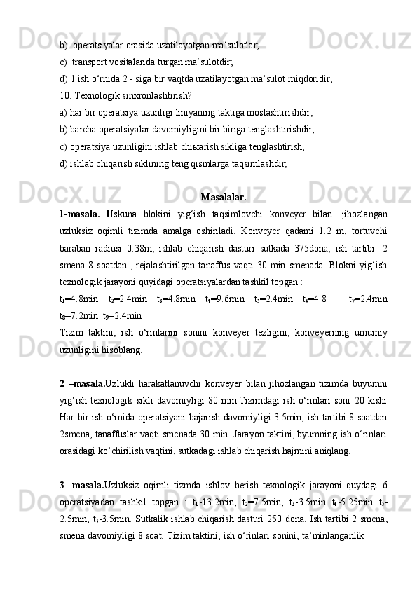 b) operatsiyalar   orasida   uzatilayotgan   ma‘sulotlar;
c) transport   vositalarida   turgan   ma‘sulotdir;
d) 1   ish   o‘rnida   2   -   siga   bir   vaqtda   uzatilayotgan   ma‘sulot   miqdoridir;
10. Texnologik   sinxronlashtirish?
a) har   bir   operatsiya   uzunligi   liniyaning   taktiga   moslashtirishdir;
b) barcha   operatsiyalar   davomiyligini   bir   biriga   tenglashtirishdir;
c) operatsiya   uzunligini   ishlab   chiыarish   sikliga   tenglashtirish;
d) ishlab   chiqarish   siklining   teng   qismlarga   taqsimlashdir;
Masalalar .
1-masala.   U skuna   blokini   yig‘ish   taqsimlovchi   konveyer   bilan   jihozlangan
uzluksiz   oqimli   tizimda   amalga   oshiriladi.   Konveyer   qadami   1.2   m,   tortuvchi
baraban   radiusi   0.38m,   ishlab   chiqarish   dasturi   sutkada   375dona,   ish   tartibi   2
smena   8   soatdan   ,   rejalashtirilgan   tanaffus   vaqti   30   min   smenada.   Blokni   yig‘ish
texnologik jarayoni   quyidagi   operatsiyalardan tashkil   topgan   :
t
1 =4.8min   t
2 =2.4min   t
3 =4.8min   t
4 =9.6min   t
5 =2.4min   t
6 =4.8       t
7 =2.4min
t
8 =7.2min   t
9 =2.4min
Tizim   taktini,   ish   o‘rinlarini   sonini   konveyer   tezligini,   konveyerning   umumiy
uzunligini hisoblang.
2   –masala. Uzlukli   harakatlanuvchi   konveyer   bilan   jihozlangan   tizimda   buyumni
yig‘ish   texnologik   sikli   davomiyligi   80   min.Tizimdagi   ish   o‘rinlari   soni   20   kishi
Har bir ish o‘rnida operatsiyani bajarish davomiyligi 3.5min,   ish tartibi 8 soatdan
2smena, tanaffuslar vaqti smenada 30 min. Jarayon taktini, byumning ish o‘rinlari
orasidagi   ko‘chirilish   vaqtini,   sutkadagi   ishlab   chiqarish   hajmini   aniqlang.
3-   masala. Uzluksiz   oqimli   tizmda   ishlov   berish   texnologik   jarayoni   quydagi   6
operatsiyadan   tashkil   topgan   :   t
1 -13.2min,   t
2 =7.5min,   t
3 -3.5min   t
4 -5.25min   t
5 -
2.5min, t
6 -3.5min.   Sutkalik ishlab chiqarish dasturi 250   dona. Ish tartibi 2 smena,
smena   davomiyligi   8   soat.   Tizim   taktini,   ish   o‘rinlari   sonini,   ta‘minlanganlik