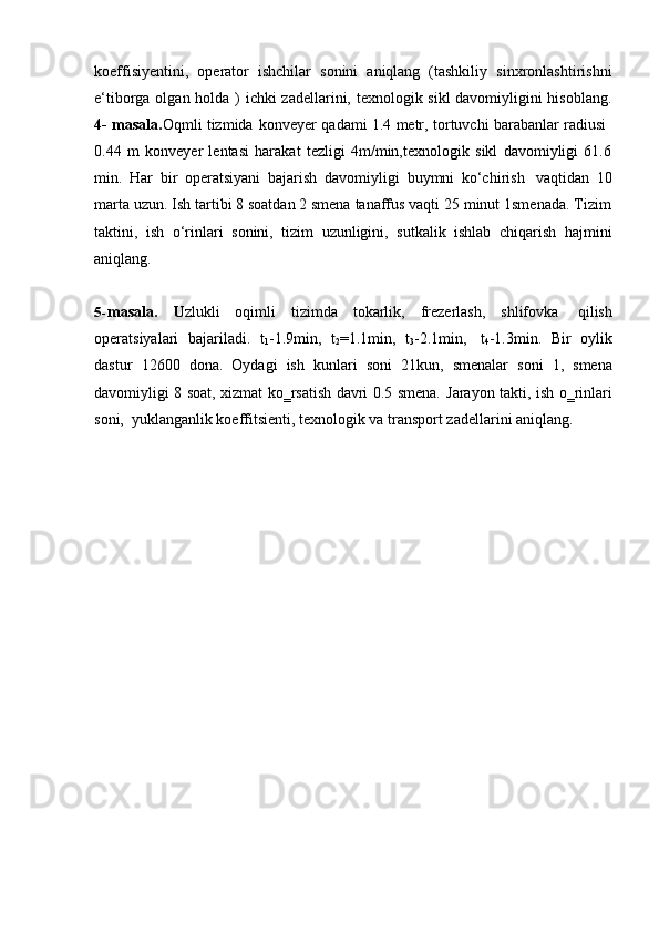 koeffisiyentini,   operator   ishchilar   sonini   aniqlang   (tashkiliy   sinxronlashtirishni
e‘tiborga olgan holda )   ichki zadellarini, texnologik sikl davomiyligini hisoblang.
4-   masala. Oqmli   tizmida   konveyer   qadami   1.4   metr,   tortuvchi   barabanlar   radiusi
0.44   m   konveyer   lentasi   harakat   tezligi   4m/min,texnologik   sikl   davomiyligi   61.6
min.   Har   bir   operatsiyani   bajarish   davomiyligi   buymni   ko‘chirish   vaqtidan   10
marta uzun. Ish tartibi 8 soatdan 2 smena tanaffus vaqti 25 minut 1smenada. Tizim
taktini,   ish   o‘rinlari   sonini,   tizim   uzunligini,   sutkalik   ishlab   chiqarish   hajmini
aniqlang.
5- masala.   U zlukli   oqimli   tizimda   tokarlik,   frezerlash,   shlifovka   qilish
operatsiyalari   bajariladi.   t
1 -1.9min,   t
2 =1.1min,   t
3 -2.1min,   t
4 -1.3min.   Bir   oylik
dastur   12600   dona.   Oydagi   ish   kunlari   soni   21kun,   smenalar   soni   1,   smena
davomiyligi 8 soat, xizmat ko‗rsatish davri 0.5 smena.   Jarayon takti, ish o‗rinlari
soni,   yuklanganlik   koeffitsienti,   texnologik   va   transport   zadellarini   aniqlang. 