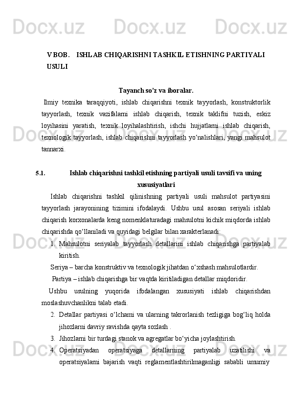 V BOB. ISHLAB CHIQARISHNI TASHKIL ETISHNING PARTIYALI
USULI
Tayanch   so’z   va   iboralar.
Ilmiy   texnika   taraqqiyoti,   ishlab   chiqarishni   texnik   tayyorlash,   konstruktorlik
tayyorlash,   texnik   vazifalarni   ishlab   chiqarish,   texnik   taklifni   tuzish,   eskiz
loyihasini   yaratish,   texnik   loyihalashtirish,   ishchi   hujjatlarni   ishlab   chiqarish,
texnologik  tayyorlash,   ishlab   chiqarishni   tayyorlash   yo‘nalishlari,   yangi   mahsulot
tannarxi.
5.1. Ishlab   chiqarishni   tashkil   etishning   partiyali   usuli   tavsifi   va   uning
xususiyatlari
Ishlab   chiqarishni   tashkil   qilinishning   partiyali   usuli   mahsulot   partiyasini
tayyorlash   jarayonining   tizimini   ifodalaydi.   Ushbu   usul   asosan   seriyali   ishlab
chiqarish korxonalarda keng nomenklaturadagi mahsulotni kichik miqdorda ishlab
chiqarishda   qo‘llaniladi   va   quyidagi   belgilar   bilan   xarakterlanadi:
1. Mahsulotni   seriyalab   tayyorlash   detallarini   ishlab   chiqarishga   partiyalab
kiritish.
Seriya – barcha konstruktiv va texnologik jihatdan o‘xshash mahsulotlardir.
Partiya   –   ishlab chiqarishga   bir   vaqtda   kiritiladigan   detallar   miqdoridir.
Ushbu   usulning   yuqorida   ifodalangan   xususiyati   ishlab   chiqarishdan
moslashuvchanlikni talab   etadi.
2. Detallar   partiyasi   o‘lchami   va   ularning   takrorlanish   tezligiga   bog‘liq   holda
jihozlarni davriy   ravishda   qayta sozlash   .
3. Jihozlarni   bir   turdagi   stanok   va   agregatlar   bo‘yicha   joylashtirish.
4. Operatsiyadan   operatsiyaga   detallarning   partiyalab   uzatilishi   va
operatsiyalarni   bajarish   vaqti   reglamentlashtirilmaganligi   sababli   umumiy 