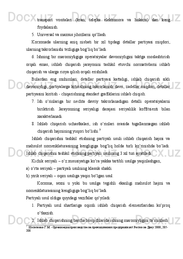 transport   vositalari   (kran,   telejka   elektronora   va   hokazo)   dan   keng
foydalanish.
5. Universal   va   maxsus   jihozlarni   qo‘llash.
Korxonada   ularning   aniq   nisbati   bir   xil   tipdagi   detallar   partiyasi   miqdori,
ularning   takrorlanishi   tezligiga   bog‘liq   bo‘ladi.
6. Ishning   bir   maromiyligiga   operatsiyalar   davomiyligini   taktga   moslashtirish
orqali   emas,   ishlab   chiqarish   jarayonini   tashkil   etuvchi   normativlarni   ishlab
chiqarish   va   ularga rioya qilish   orqali   erishiladi.
Bulardan   eng   muhimlari:   detallar   partiyasi   kattaligi,   ishlab   chiqarish   sikli
davomiyligi, partiyalarga kitirishning takrorlanish davri, zadellar miqdori, detallar
partiyasini   kiritish   -   chiqarishning standart   grafiklarini   ishlab chiqish.
7. Ish   o‘rinlariga   bir   nechta   davriy   takrorlanadigan   detalli   operatsiyalarni
biriktirish.   Jarayonning   seriyaligi   darajasi   seriyalilik   koffitsienti   bilan
xarakterlanadi.
8. Ishlab   chiqarish   uchastkalari,   ish   o‘rinlari   orasida   tugallanmagan   ishlab
chiqarish   hajmining   yuqori   bo‘lishi. 7
Ishlab   chiqarishni   tashkil   etishning   partiyali   usuli   ishlab   chiqarish   hajmi   va
mahsulot   nomenklaturasining   kengligiga   bog‘liq   holda   turli   ko‘rinishda   bo‘ladi.
Ishlab   chiqarishni   tashkil   etishning partiyali   usulining 3   xil turi   ajratiladi.
Kichik   seriyali   –   o‘z   xususiyatiga   ko‘ra   yakka   tartibli   usulga   yaqinlashgan,
a) o‘rta   seriyali   –   partiyali   usulning   klassik   shakli.
b) yirik   seriyali   –   oqim   usuliga   yaqin   bo‘lgan   usul.
Korxona,   sexni   u   yoki   bu   usulga   tegishli   ekanligi   mahsulot   hajmi   va
nomenklaturasining   kengligiga bog‘liq bo‘ladi.
Partiyali   usul   oldiga   quyidagi   vazifalar   qo‘yiladi:
1. Partiyali   usul   shartlariga   oqimli   ishlab   chiqarish   elementlaridan   ko‘proq
o‘tkazish.
2. Ishlab   chiqarishning   barcha   bosqichlarida   ishning   maromiyligini   ta‘minlash7
  Ше	пеленко  Г.М.  ―Организация  производства  на  промыш	ленн	их  предприятиях‖  Ро	стов  	на  Дон	у  2000	,  205- 
208 