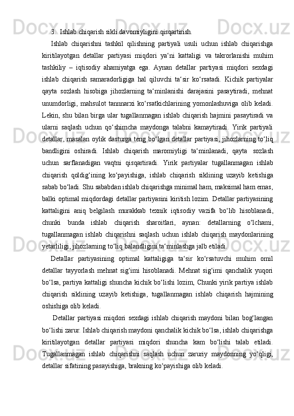 3. Ishlab   chiqarish   sikli   davomiyligini   qisqartirish.
Ishlab   chiqarishni   tashkil   qilishning   partiyali   usuli   uchun   ishlab   chiqarishga
kiritilayotgan   detallar   partiyasi   miqdori   ya‘ni   kattaligi   va   takrorlanishi   muhim
tashkiliy   –   iqtisodiy   ahamiyatga   ega.   Aynan   detallar   partiyasi   miqdori   sexdagi
ishlab   chiqarish   samaradorligiga   hal   qiluvchi   ta‘sir   ko‘rsatadi.   Kichik   partiyalar
qayta   sozlash   hisobiga   jihozlarning   ta‘minlanishi   darajasini   pasaytiradi,   mehnat
unumdorligi,   mahsulot   tannnarxi   ko‘rsatkichlarining   yomonlashuviga   olib   keladi.
Lekin, shu  bilan birga  ular  tugallanmagan  ishlab chiqarish hajmini  pasaytiradi  va
ularni   saqlash   uchun   qo‘shimcha   maydonga   talabni   kamaytiradi.   Yirik   partiyali
detallar, masalan oylik dasturga teng bo‘lgan detallar partiyasi, jihozlarning to‘liq
bandligini   oshiradi.   Ishlab   chiqarish   maromiyligi   ta‘minlanadi,   qayta   sozlash
uchun   sarflanadigan   vaqtni   qisqartiradi.   Yirik   partiyalar   tugallanmagan   ishlab
chiqarish   qoldig‘ining   ko‘payishiga,   ishlab   chiqarish   siklining   uzayib   ketishiga
sabab bo‘ladi. Shu sababdan ishlab chiqarishga minimal ham, maksimal ham emas,
balki   optimal miqdordagi detallar partiyasini  kiritish lozim. Detallar partiyasining
kattaligini   aniq   belgilash   murakkab   texnik   iqtisodiy   vazifa   bo‘lib   hisoblanadi,
chunki   bunda   ishlab   chiqarish   sharoitlari,   aynan:   detallarning   o‘lchami,
tugallanmagan   ishlab   chiqarishni   saqlash   uchun   ishlab   chiqarish   maydonlarining
yetarliligi,   jihozlarning to‘liq balandligini   ta‘minlashga   jalb etiladi.
Detallar   partiyasining   optimal   kattaligiga   ta‘sir   ko‘rsatuvchi   muhim   omil
detallar   tayyorlash   mehnat   sig‘imi   hisoblanadi.   Mehnat   sig‘imi   qanchalik   yuqori
bo‘lsa, partiya kattaligi shuncha kichik bo‘lishi lozim, Chunki yirik partiya ishlab
chiqarish   siklining   uzayib   ketishiga,   tugallanmagan   ishlab   chiqarish   hajmining
oshishiga   olib   keladi.
Detallar   partiyasi   miqdori   sexdagi   ishlab   chiqarish   maydoni   bilan   bog‘langan
bo‘lishi zarur. Ishlab chiqarish maydoni qanchalik kichik bo‘lsa, ishlab chiqarishga
kiritilayotgan   detallar   partiyasi   miqdori   shuncha   kam   bo‘lishi   talab   etiladi.
Tugallanmagan   ishlab   chiqarishni   saqlash   uchun   zaruriy   maydonning   yo‘qligi,
detallar   sifatining   pasayishiga,   brakning   ko‘payishiga   olib   keladi. 