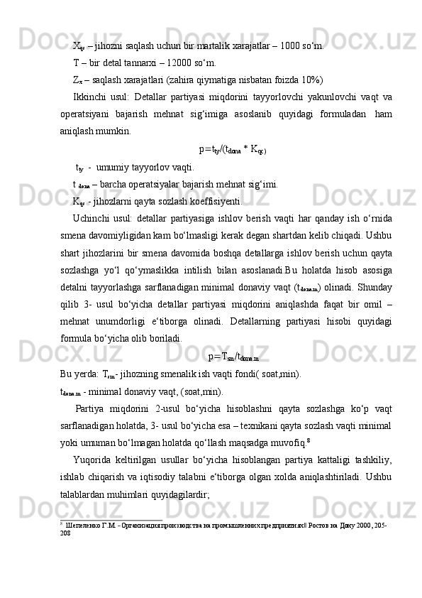 X
qs  – jihozni saqlash uchun bir martalik  xarajatlar – 1000 so‘m.
T   – bir   detal tannarxi – 12000   so‘m.
Z
x   –   saqlash   xarajatlari   (zahira   qiymatiga   nisbatan   foizda   10%)
Ikkinchi   usul:   Detallar   partiyasi   miqdorini   tayyorlovchi   yakunlovchi   vaqt   va
operatsiyani   bajarish   mehnat   sig‘imiga   asoslanib   quyidagi   formuladan   ham
aniqlash mumkin.
p
 t
ty  (t
dona   * K
qc)
t
ty   -   umumiy   tayyorlov   vaqti.
t 
dona  – barcha operatsiyalar  bajarish mehnat sig‘imi.
K
qs   -   jihozlarni   qayta   sozlash koeffisiyenti.
Uchinchi   usul:   detallar   partiyasiga   ishlov   berish   vaqti   har   qanday   ish   o‘rnida
smena davomiyligidan kam bo‘lmasligi kerak degan shartdan kelib chiqadi. Ushbu
shart  jihozlarini  bir  smena  davomida boshqa  detallarga  ishlov berish uchun qayta
sozlashga   yo‘l   qo‘ymaslikka   intilish   bilan   asoslanadi.Bu   holatda   hisob   asosiga
detalni tayyorlashga  sarflanadigan minimal  donaviy vaqt  (t
dona.m ) olinadi. Shunday
qilib   3-   usul   bo‘yicha   detallar   partiyasi   miqdorini   aniqlashda   faqat   bir   omil   –
mehnat   unumdorligi   e‘tiborga   olinadi.   Detallarning   partiyasi   hisobi   quyidagi
formula   bo‘yicha olib   boriladi.
p
 T
sm  t
dona.m
Bu yerda:   T
sm -   jihozning smenalik ish vaqti fondi( soat,min).  
t
dona.m   -   minimal   donaviy   vaqt,   (soat,min).
Partiya   miqdorini   2-usul   bo‘yicha   hisoblashni   qayta   sozlashga   ko‘p   vaqt
sarflanadigan holatda, 3- usul bo‘yicha esa – texnikani qayta sozlash vaqti minimal
yoki umuman bo‘lmagan holatda qo‘llash   maqsadga   muvofiq. 8
Yuqorida   keltirilgan   usullar   bo‘yicha   hisoblangan   partiya   kattaligi   tashkiliy,
ishlab   chiqarish   va   iqtisodiy   talabni   e‘tiborga   olgan   xolda   aniqlashtiriladi.   Ushbu
talablardan muhimlari   quyidagilardir;8
  Ше	пеленко  Г.М.  ―Организация  производства  на  промыш	ленн	их  предприятиях‖  Ро	стов  	на  Дон	у  2000	,  205- 
208 