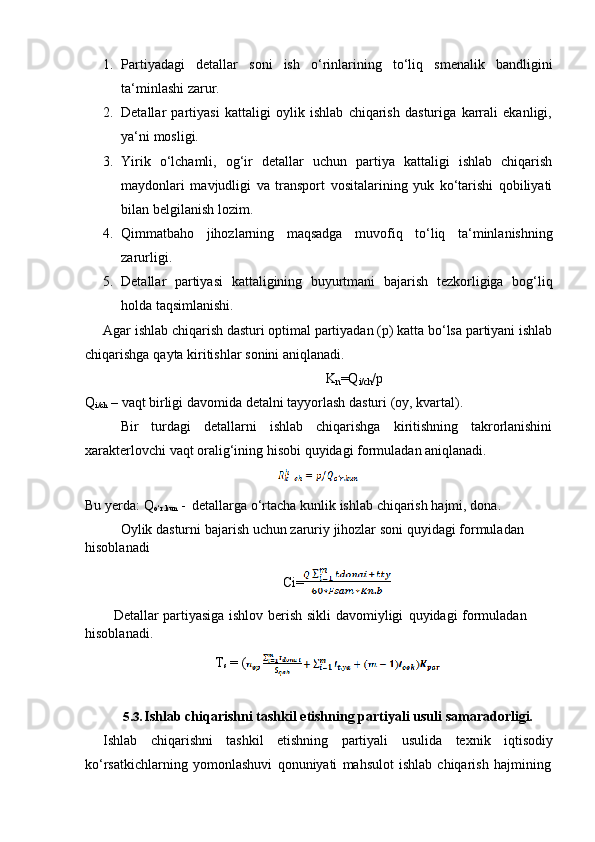 1. Partiyadagi   detallar   soni   ish   o‘rinlarining   to‘liq   smenalik   bandligini
ta‘minlashi   zarur.
2. Detallar   partiyasi   kattaligi   oylik   ishlab   chiqarish   dasturiga   karrali   ekanligi,
ya‘ni   mosligi.
3. Yirik   o‘lchamli,   og‘ir   detallar   uchun   partiya   kattaligi   ishlab   chiqarish
maydonlari   mavjudligi   va   transport   vositalarining   yuk   ko‘tarishi   qobiliyati
bilan belgilanish   lozim.
4. Qimmatbaho   jihozlarning   maqsadga   muvofiq   to‘liq   ta‘minlanishning
zarurligi.
5. Detallar   partiyasi   kattaligining   buyurtmani   bajarish   tezkorligiga   bog‘liq
holda   taqsimlanishi.
Agar ishlab chiqarish dasturi optimal partiyadan (p) katta bo‘lsa partiyani ishlab
chiqarishga   qayta   kiritishlar   sonini aniqlanadi.
K
n =Q
i/ch /p
Q
i/ch   –   vaqt   birligi   davomida   detalni   tayyorlash   dasturi   (oy,   kvartal).
Bir turdagi detallarni ishlab chiqarishga kiritishning takrorlanishini
xarakterlovchi   vaqt   oralig‘ining   hisobi   quyidagi formuladan   aniqlanadi.
Bu   yerda:   Q
o‘r.kun   -   detallarga   o‘rtacha   kunlik   ishlab   chiqarish   hajmi,   dona.
Oylik   dasturni   bajarish   uchun   zaruriy   jihozlar   soni   quyidagi   formuladan  
hisoblanadi
Ci=
Detallar   partiyasiga   ishlov   berish   sikli   davomiyligi   quyidagi   formuladan  
hisoblanadi.
T
s   = (
5.3. Ishlab   chiqarishni   tashkil   etishning   partiyali   usuli   samaradorligi.
Ishlab chiqarishni tashkil etishning partiyali usulida texnik iqtisodiy
ko‘rsatkichlarning   yomonlashuvi   qonuniyati   mahsulot   ishlab   chiqarish   hajmining 