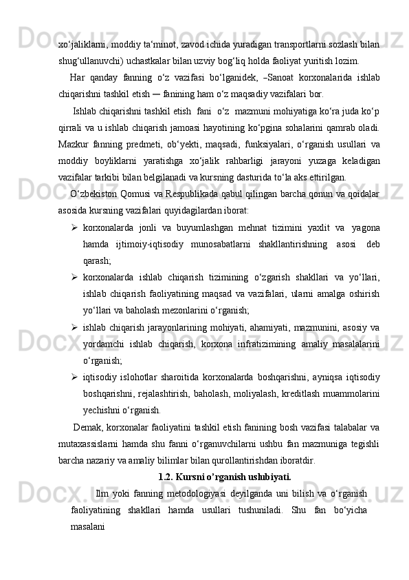 xo‘jaliklarni, moddiy ta‘minot, zavod ichida yuradigan transportlarni sozlash bilan
shug‘ullanuvchi)   uchastkalar   bilan   uzviy   bog‘liq   holda   faoliyat   yuritish   lozim.
H ar    q a n day    fa n ni ng    o ‘ z    v a zi f a s i    bo ‘ l g a n i d e k,   ― Sa no a t    ko r x o n ala r i da    i shl a b
chiqarishni   tashkil   etish  	
―	  fanining   ham   o‘z   maqsadiy   vazifalari   bor.
Ishlab chiqarishni tashkil etish  fani  o‘z  mazmuni mohiyatiga ko‘ra juda ko‘p
qirrali va u ishlab   chiqarish   jamoasi   hayotining   ko‘pgina sohalarini qamrab oladi.
Mazkur   fanning   predmeti,   ob‘yekti,   maqsadi,   funksiyalari,   o‘rganish   usullari   va
moddiy   boyliklarni   yaratishga   xo‘jalik   rahbarligi   jarayoni   yuzaga   keladigan
vazifalar tarkibi bilan belgilanadi va kursning dasturida   to‘la   aks   ettirilgan.
O‘zbekiston Qomusi va Respublikada qabul qilingan barcha qonun va qoidalar
asosida   kursning   vazifalari quyidagilardan   iborat:
 korxonalarda   jonli   va   buyumlashgan   mehnat   tizimini   yaxlit   va   yagona
hamda   ijtimoiy-iqtisodiy   munosabatlarni   shakllantirishning   asosi   deb
qarash;
 korxonalarda   ishlab   chiqarish   tizimining   o‘zgarish   shakllari   va   yo‘llari,
ishlab   chiqarish   faoliyatining   maqsad   va   vazifalari,   ularni   amalga   oshirish
yo‘llari va   baholash   mezonlarini o‘rganish;
 ishlab  chiqarish   jarayonlarining  mohiyati,  ahamiyati,  mazmunini,  asosiy   va
yordamchi   ishlab   chiqarish,   korxona   infratizimining   amaliy   masalalarini
o‘rganish;
 iqtisodiy   islohotlar   sharoitida   korxonalarda   boshqarishni,   ayniqsa   iqtisodiy
boshqarishni,   rejalashtirish,   baholash,   moliyalash,   kreditlash   muammolarini
yechishni o‘rganish.
Demak, korxonalar faoliyatini tashkil etish fanining bosh vazifasi talabalar va
mutaxassislarni   hamda   shu   fanni   o‘rganuvchilarni   ushbu   fan   mazmuniga   tegishli
barcha   nazariy   va   amaliy   bilimlar   bilan   qurollantirishdan   iboratdir.
1.2. Kursni   o’rganish   uslubiyati.
Ilm   yoki   fanning   metodologiyasi   deyilganda   uni   bilish   va   o‘rganish
faoliyatining   shakllari   hamda   usullari   tushuniladi.   Shu   fan   bo‘yicha
masalani 