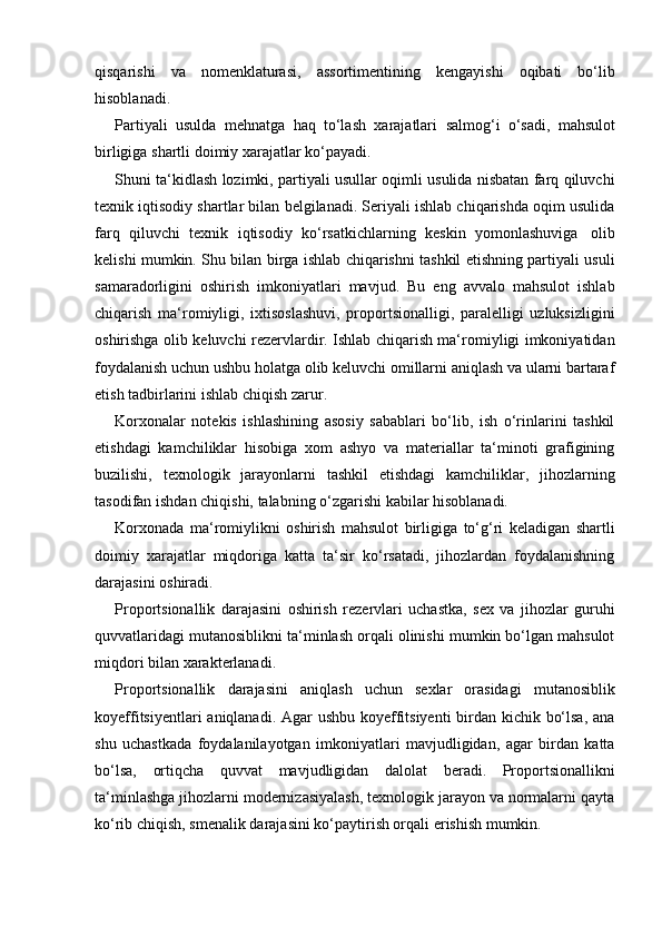 qisqarishi   va   nomenklaturasi,   assortimentining   kengayishi   oqibati   bo‘lib
hisoblanadi.
Partiyali   usulda   mehnatga   haq   to‘lash   xarajatlari   salmog‘i   o‘sadi,   mahsulot
birligiga   shartli   doimiy   xarajatlar   ko‘payadi.
Shuni ta‘kidlash lozimki, partiyali usullar oqimli usulida nisbatan farq qiluvchi
texnik iqtisodiy shartlar bilan belgilanadi. Seriyali ishlab chiqarishda oqim usulida
farq   qiluvchi   texnik   iqtisodiy   ko‘rsatkichlarning   keskin   yomonlashuviga   olib
kelishi mumkin. Shu bilan birga ishlab chiqarishni tashkil etishning partiyali usuli
samaradorligini   oshirish   imkoniyatlari   mavjud.   Bu   eng   avvalo   mahsulot   ishlab
chiqarish   ma‘romiyligi,   ixtisoslashuvi,   proportsionalligi,   paralelligi   uzluksizligini
oshirishga olib keluvchi rezervlardir. Ishlab chiqarish ma‘romiyligi imkoniyatidan
foydalanish uchun ushbu holatga olib keluvchi omillarni aniqlash va ularni bartaraf
etish tadbirlarini   ishlab   chiqish zarur.
Korxonalar   notekis   ishlashining   asosiy   sabablari   bo‘lib,   ish   o‘rinlarini   tashkil
etishdagi   kamchiliklar   hisobiga   xom   ashyo   va   materiallar   ta‘minoti   grafigining
buzilishi,   texnologik   jarayonlarni   tashkil   etishdagi   kamchiliklar,   jihozlarning
tasodifan   ishdan   chiqishi,   talabning o‘zgarishi kabilar   hisoblanadi.
Korxonada   ma‘romiylikni   oshirish   mahsulot   birligiga   to‘g‘ri   keladigan   shartli
doimiy   xarajatlar   miqdoriga   katta   ta‘sir   ko‘rsatadi,   jihozlardan   foydalanishning
darajasini   oshiradi.
Proportsionallik   darajasini   oshirish   rezervlari   uchastka,   sex   va   jihozlar   guruhi
quvvatlaridagi mutanosiblikni ta‘minlash orqali olinishi mumkin bo‘lgan mahsulot
miqdori bilan   xarakterlanadi.
Proportsionallik   darajasini   aniqlash   uchun   sexlar   orasidagi   mutanosiblik
koyeffitsiyentlari  aniqlanadi. Agar  ushbu koyeffitsiyenti  birdan kichik bo‘lsa,  ana
shu   uchastkada   foydalanilayotgan   imkoniyatlari   mavjudligidan,   agar   birdan   katta
bo‘lsa,   ortiqcha   quvvat   mavjudligidan   dalolat   beradi.   Proportsionallikni
ta‘minlashga jihozlarni modernizasiyalash, texnologik jarayon va normalarni qayta
ko‘rib   chiqish,   smenalik darajasini   ko‘paytirish orqali   erishish mumkin. 