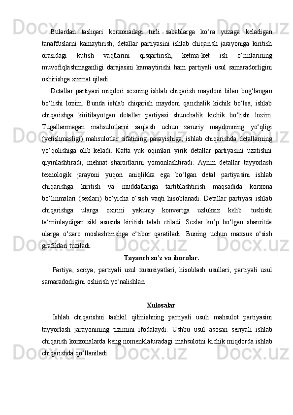 Bulardan   tashqari   korxonadagi   turli   sabablarga   ko‘ra   yuzaga   keladigan
tanaffuslarni   kamaytirish,   detallar   partiyasini   ishlab   chiqarish   jarayoniga   kiritish
orasidagi   kutish   vaqtlarini   qisqartirish,   ketma-ket   ish   o‘rinlarining
muvofiqlashmaganligi   darajasini   kamaytirishi   ham   partiyali   usul   samaradorligini
oshirishga   xizmat   qiladi.
Detallar   partiyasi   miqdori   sexning   ishlab   chiqarish   maydoni   bilan   bog‘langan
bo‘lishi   lozim.   Bunda   ishlab   chiqarish   maydoni   qanchalik   kichik   bo‘lsa,   ishlab
chiqarishga   kiritilayotgan   detallar   partiyasi   shunchalik   kichik   bo‘lishi   lozim.
Tugallanmagan   mahsulotlarni   saqlash   uchun   zaruriy   maydonning   yo‘qligi
(yetishmasligi)   mahsulotlar   sifatining   pasayishiga,   ishlab   chiqarishda   detallarning
yo‘qolishiga   olib   keladi.   Katta   yuk   oqimlari   yirik   detallar   partiyasini   uzatishni
qiyinlashtiradi,   mehnat   sharoitlarini   yomonlashtiradi.   Ayrim   detallar   tayyorlash
texnologik   jarayoni   yuqori   aniqlikka   ega   bo‘lgan   detal   partiyasini   ishlab
chiqarishga   kiritish   va   muddatlariga   tartiblashtirish   maqsadida   korxona
bo‘linmalari   (sexlari)   bo‘yicha   o‘sish   vaqti   hisoblanadi.   Detallar   partiyasi   ishlab
chiqarishga   ularga   oxirini   yakuniy   konvertga   uzluksiz   kelib   tushishi
ta‘minlaydigan   sikl   asosida   kiritish   talab   etiladi.   Sexlar   ko‘p   bo‘lgan   sharoitda
ularga   o‘zaro   moslashtirishga   e‘tibor   qaratiladi.   Buning   uchun   maxsus   o‘sish
grafiklari tuziladi.
Tayanch   so’z   va   iboralar.
Partiya,   seriya,   partiyali   usul   xususiyatlari,   hisoblash   usullari,   partiyali   usul
samaradorligini oshirish   yo‘nalishlari.
Xulosalar
Ishlab   chiqarishni   tashkil   qilinishning   partiyali   usuli   mahsulot   partiyasini
tayyorlash   jarayonining   tizimini   ifodalaydi.   Ushbu   usul   asosan   seriyali   ishlab
chiqarish korxonalarda keng nomenklaturadagi mahsulotni kichik miqdorda ishlab
chiqarishda   qo‘llaniladi. 