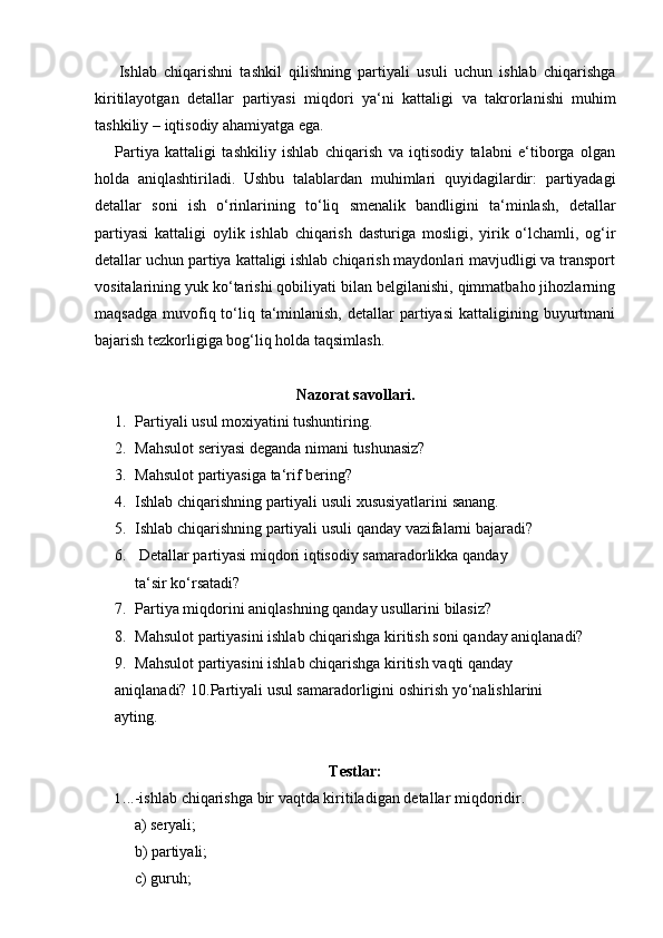 Ishlab   chiqarishni   tashkil   qilishning   partiyali   usuli   uchun   ishlab   chiqarishga
kiritilayotgan   detallar   partiyasi   miqdori   ya‘ni   kattaligi   va   takrorlanishi   muhim
tashkiliy   – iqtisodiy   ahamiyatga ega.
Partiya   kattaligi   tashkiliy   ishlab   chiqarish   va   iqtisodiy   talabni   e‘tiborga   olgan
holda   aniqlashtiriladi.   Ushbu   talablardan   muhimlari   quyidagilardir:   partiyadagi
detallar   soni   ish   o‘rinlarining   to‘liq   smenalik   bandligini   ta‘minlash,   detallar
partiyasi   kattaligi   oylik   ishlab   chiqarish   dasturiga   mosligi,   yirik   o‘lchamli,   og‘ir
detallar uchun partiya kattaligi ishlab chiqarish maydonlari mavjudligi va transport
vositalarining yuk ko‘tarishi qobiliyati bilan belgilanishi, qimmatbaho jihozlarning
maqsadga  muvofiq to‘liq  ta‘minlanish,  detallar   partiyasi  kattaligining  buyurtmani
bajarish tezkorligiga   bog‘liq holda taqsimlash.
Nazorat   savollari.
1. Partiyali   usul   moxiyatini   tushuntiring.
2. Mahsulot   seriyasi   deganda   nimani   tushunasiz?
3. Mahsulot   partiyasiga   ta‘rif   bering?
4. Ishlab   chiqarishning   partiyali   usuli   xususiyatlarini   sanang.
5. Ishlab   chiqarishning   partiyali   usuli   qanday   vazifalarni   bajaradi?
6. Detallar   partiyasi   miqdori   iqtisodiy   samaradorlikka   qanday  
ta‘sir   ko‘rsatadi?
7. Partiya   miqdorini   aniqlashning   qanday   usullarini   bilasiz?
8. Mahsulot   partiyasini   ishlab   chiqarishga   kiritish   soni   qanday   aniqlanadi?
9. Mahsulot   partiyasini   ishlab   chiqarishga   kiritish   vaqti   qanday  
aniqlanadi?   10.Partiyali usul samaradorligini   oshirish yo‘nalishlarini 
ayting.
Testlar:
1. ..-ishlab   chiqarishga   bir   vaqtda   kiritiladigan   detallar   miqdoridir.
a) seryali;
b) partiyali;
c) guruh; 