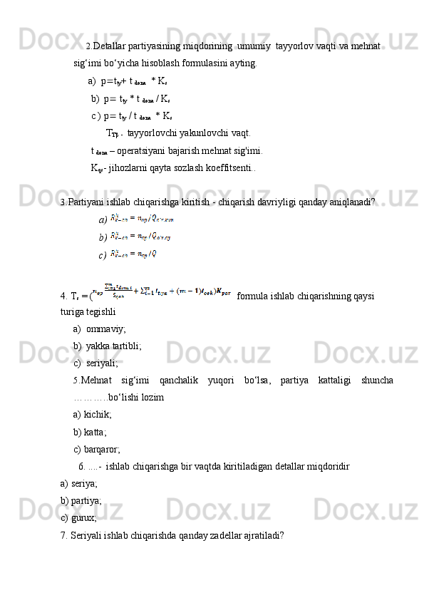 2. Detallar   partiyasining   miqdorining   umumiy   tayyorlov   vaqti   va   mehnat  
sig‘imi bo‘yicha   hisoblash formulasini   ayting.
a) p  t
ty +   t  
dona   *   K
s
b) p   t
ty  * t 
dona   / K
s  
c   )   p   t
ty      t  
dona   * K
s

  
-   tayyorlovchi   yakunlovchi   vaqt.
t 
dona  – operatsiyani  bajarish mehnat sig'imi.
K
qs -   jihozlarni   qayta   sozlash   koeffitsenti..
3. Partiyani   ishlab   chiqarishga   kiritish   -   chiqarish   davriyligi   qanday   aniqlanadi?
a)  
b)  
c)  
4. T
s   =   (     formula ishlab chiqarishning qaysi
turiga   tegishli
a) ommaviy;
b) yakka   tartibli;
c) seriyali;
5. Mehnat sig‘imi qanchalik yuqori bo‘lsa, partiya kattaligi shuncha
………..bo‘lishi   lozim
a) kichik;
b) katta;
c) barqaror;
6. ....-   ishlab   chiqarishga   bir   vaqtda   kiritiladigan   detallar   miqdoridir
a) seriya;
b) partiya;
c) gurux;
7. Seriyali   ishlab   chiqarishda   qanday   zadellar   ajratiladi? 