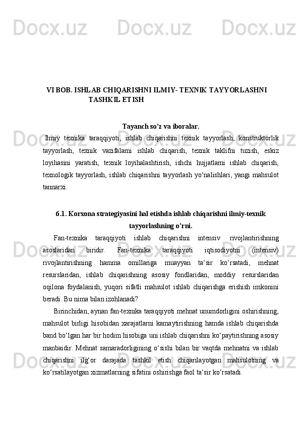 VI BOB. ISHLAB CHIQARISHNI ILMIY-   TEXNIK   TAYYORLASHNI  
TASHKIL   ETISH
Tayanch   so’z   va   iboralar.
Ilmiy   texnika   taraqqiyoti,   ishlab   chiqarishni   texnik   tayyorlash,   konstruktorlik
tayyorlash,   texnik   vazifalarni   ishlab   chiqarish,   texnik   taklifni   tuzish,   eskiz
loyihasini   yaratish,   texnik   loyihalashtirish,   ishchi   hujjatlarni   ishlab   chiqarish,
texnologik  tayyorlash,   ishlab   chiqarishni   tayyorlash   yo‘nalishlari,   yangi   mahsulot
tannarxi.
6.1. Korxona strategiyasini hal etishda ishlab chiqarishni ilmiy-texnik
tayyorlashning   o’rni.
Fan-texnika   taraqqiyoti   ishlab   chiqarishni   intensiv   rivojlantirishning
asoslaridan   biridir.   Fan-texnika   taraqqiyoti   iqtisodiyotni   (intensiv)
rivojlantirishning   hamma   omillariga   muayyan   ta‘sir   ko‘rsatadi,   mehnat
resurslaridan,   ishlab   chiqarishning   asosiy   fondlaridan,   moddiy   resurslaridan
oqilona   foydalanish,   yuqori   sifatli   mahsulot   ishlab   chiqarishga   erishish   imkonini
beradi.   Bu   nima bilan   izohlanadi?
Birinchidan, aynan fan-texnika taraqqiyoti mehnat unumdorligini oshirishning,
mahsulot   birligi   hisobidan   xarajatlarni   kamaytirishning   hamda   ishlab   chiqarishda
band bo‘lgan har bir hodim hisobiga uni ishlab chiqarishni ko‘paytirishning asosiy
manbaidir.   Mehnat   samaradorligining   o‘sishi   bilan   bir   vaqtda   mehnatni   va   ishlab
chiqarishni   ilg‘or   darajada   tashkil   etish   chiqarilayotgan   mahsulotning   va
ko‘rsatilayotgan   xizmatlarning   sifatini   oshirishga   faol   ta‘sir   ko‘rsatadi. 