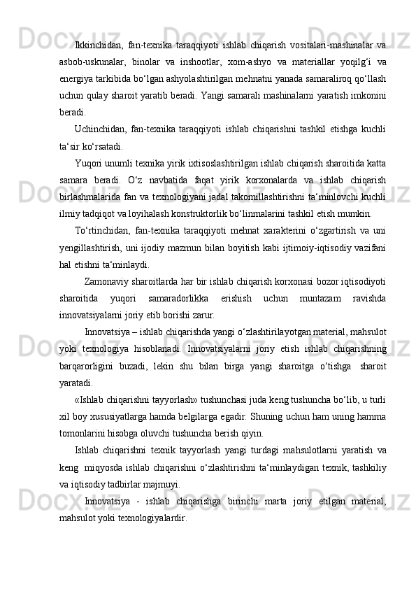 Ikkinchidan,   fan-texnika   taraqqiyoti   ishlab   chiqarish   vositalari-mashinalar   va
asbob-uskunalar,   binolar   va   inshootlar,   xom-ashyo   va   materiallar   yoqilg‘i   va
energiya tarkibida bo‘lgan ashyolashtirilgan mehnatni yanada samaraliroq qo‘llash
uchun qulay sharoit yaratib beradi. Yangi samarali mashinalarni yaratish imkonini
beradi.
Uchinchidan,   fan-texnika   taraqqiyoti   ishlab   chiqarishni   tashkil   etishga   kuchli
ta‘sir   ko‘rsatadi.
Yuqori unumli texnika yirik ixtisoslashtirilgan ishlab chiqarish sharoitida katta
samara   beradi.   O‘z   navbatida   faqat   yirik   korxonalarda   va   ishlab   chiqarish
birlashmalarida fan va texnologiyani jadal takomillashtirishni ta‘minlovchi  kuchli
ilmiy   tadqiqot   va   loyihalash   konstruktorlik   bo‘linmalarini   tashkil   etish   mumkin.
To‘rtinchidan,   fan-texnika   taraqqiyoti   mehnat   xarakterini   o‘zgartirish   va   uni
yengillashtirish, uni ijodiy mazmun bilan boyitish kabi  ijtimoiy-iqtisodiy vazifani
hal   etishni   ta‘minlaydi.
Zamonaviy sharoitlarda har bir ishlab chiqarish korxonasi bozor iqtisodiyoti
sharoitida   yuqori   samaradorlikka   erishish   uchun   muntazam   ravishda
innovatsiyalarni joriy   etib borishi zarur.
Innovatsiya – ishlab chiqarishda yangi o‘zlashtirilayotgan material, mahsulot
yoki   texnologiya   hisoblanadi.   Innovatsiyalarni   joriy   etish   ishlab   chiqarishning
barqarorligini   buzadi,   lekin   shu   bilan   birga   yangi   sharoitga   o‘tishga   sharoit
yaratadi.
«Ishlab chiqarishni tayyorlash» tushunchasi juda keng tushuncha bo‘lib, u turli
xil boy xususiyatlarga hamda belgilarga egadir. Shuning uchun ham uning hamma
tomonlarini hisobga   oluvchi   tushuncha   berish   qiyin.
Ishlab   chiqarishni   texnik   tayyorlash   yangi   turdagi   mahsulotlarni   yaratish   va
keng   miqyosda   ishlab   chiqarishni   o‘zlashtirishni   ta‘minlaydigan   texnik,   tashkiliy
va   iqtisodiy   tadbirlar   majmuyi.
Innovatsiya   -   ishlab   chiqarishga   birinchi   marta   joriy   etilgan   material,
mahsulot yoki   texnologiyalardir.