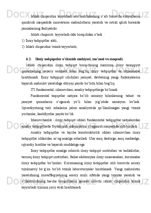 Ishlab chiqarishni  tayyorlash iste‘molchilarning   o‘sib boruvchi  extiyojlarini
qondirish   maqsadida   innovatsion   mahsulotlarni   yaratish   va   sotish   qilish   borasida
jamoalarning faoliyatidir.
Ishlab   chiqarish   tayyorlash   ikki   bosqichdan   o‘tadi   :
1) Ilmiy   tadqiqotlar   sikli;
2) Ishlab   chiqarishni   texnik   tayyorlash;
6.2. Ilmiy   tadqiqotlar   o’tkazish   mohiyati,   ma’nosi   va   maqsadi.
Ishlab   chiqarishni   ilmiy   tadqiqot   bosqichining   mazmuni   ilmiy   taraqqiyot
qonunlarning   nazariy   asoslash   bilan   bog‘liq   ilmiy   tadqiqotlar   va   ishlanmalar
hisoblanadi.   Ilmiy   tadqqiqot   ishchilari   jamiyat,   davlatning   yangi   funksiyalarini
bajarish   mahsulot yaratishga   ehtiyoji paydo bo‘lishi   bilan bog‘liq.
ITI   fundamental,   izlanuvchan,   amaliy   tadqiqotlarga   bo‘linadi.
Fundamental   taqiqotlar   natijasi   bo‘lib   umumiy   bilimlarning   tabiat   va
jamiyat   qonunlarini   o‘rganish   yo‘li   bilan   yig‘ishda   namoyon   bo‘ladi.
Iqtisodiyotning   turli   sohalarini   jahon   amaliyotida   qo‘llanilmagan   yangi   texnik
yechimlar,   kashfiyotlar paydo   bo‘ldi.
Izlanuvchanlik -   ilmiy-tadqiqot ishlari fundamental tadqiqotlar natijalaridan
amaliy   tadqiqotlarda   foydalinish   imkoniyatini   o‘raganish   maqsadida   olib   boriladi.
Amaliy   tadqiqotlar   va   tajriba   konstiruktorlik   ishlari   izlanuvchan   ilmiy
tadqiqotlar ishlaridan so‘ng amalga oshiriladi. Ular aniq dasturga, aniq madsadga,
iqtisodiy   hisoblar va   bajarish muddatiga ega.
Ilmiy   tadqiqotlar   amalga   oshirish   ilmiy   tadqiqot   institutlari   va   tashkilotlar,
tarmoq ilmiy tadqiqot institutlari, fanlar akdemiyasi ilmiy muassasalari, korxonalar
ilmiy   tadqiqotlar   bo‘limlari.   Korxonaning   ilmiy   tadqiqotlar   olib   boruvchi   asosiy
tuzulmaviy   bo‘g‘ini   bo‘lib   texnik   laborotoriyalar   hisoblanadi.   Yangi   mahsulotni
yaratishning   muvaffaqiyatining   asosiy   omili   sifatida   yangi   texnika   yaratish   va
o‘zlashtirishning   barcha   bosqichlarini   qamrab   oluvchi   ishlab   chiqarishni   texnik
tayyorlash tizimini   joriy   etish hisoblanadi 