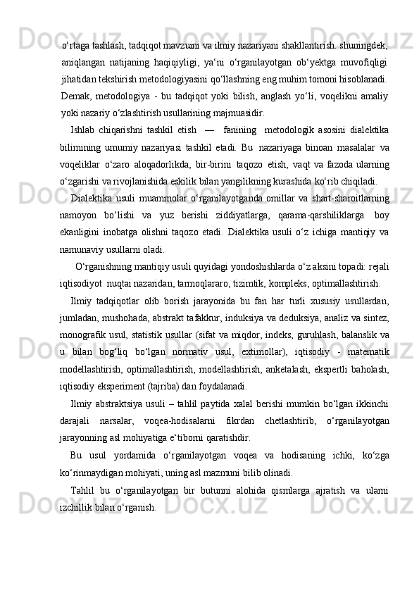 o‘rtaga tashlash, tadqiqot mavzuini va ilmiy nazariyani shakllantirish. shuningdek,
aniqlangan   natijaning   haqiqiyligi,   ya‘ni   o‘rganilayotgan   ob‘yektga   muvofiqligi
jihatidan   tekshirish   metodologiyasini   qo‘llashning   eng   muhim   tomoni   hisoblanadi.
Demak,   metodologiya   -   bu   tadqiqot   yoki   bilish,   anglash   yo‘li,   voqelikni   amaliy
yoki nazariy   o‘zlashtirish usullarining   majmuasidir.
Ishlab   chiqarishni   tashkil   etish     ―     fanining     metodologik   asosini   dialektika
bilimining   umumiy   nazariyasi   tashkil   etadi.   Bu   nazariyaga   binoan   masalalar   va
voqeliklar   o‘zaro   aloqadorlikda,   bir-birini   taqozo   etish,   vaqt   va   fazoda   ularning
o‘zgarishi va rivojlanishida eskilik bilan yangilikning kurashida   ko‘rib chiqiladi.
Dialektika   usuli   muammolar   o‘rganilayotganda   omillar   va   shart-sharoitlarning
namoyon   bo‘lishi   va   yuz   berishi   ziddiyatlarga,   qarama-qarshiliklarga   boy
ekanligini   inobatga   olishni   taqozo   etadi.   Dialektika   usuli   o‘z   ichiga   mantiqiy   va
namunaviy   usullarni   oladi.
O‘rganishning mantiqiy usuli quyidagi yondoshishlarda o‘z aksini topadi: rejali
iqtisodiyot   nuqtai   nazaridan,   tarmoqlararo,   tizimtik,   kompleks,   optimallashtirish.
Ilmiy   tadqiqotlar   olib   borish   jarayonida   bu   fan   har   turli   xususiy   usullardan,
jumladan, mushohada, abstrakt tafakkur, induksiya va deduksiya, analiz va sintez,
monografik   usul,   statistik   usullar   (sifat   va   miqdor,   indeks,   guruhlash,   balanslik   va
u   bilan   bog‘liq   bo‘lgan   normativ   usul,   extimollar),   iqtisodiy   -   matematik
modellashtirish,   optimallashtirish,   modellashtirish,   anketalash,   ekspertli   baholash,
iqtisodiy   eksperiment   (tajriba)   dan   foydalanadi.
Ilmiy   abstraktsiya   usuli   –  tahlil   paytida  xalal   berishi   mumkin   bo‘lgan   ikkinchi
darajali   narsalar,   voqea-hodisalarni   fikrdan   chetlashtirib,   o‘rganilayotgan
jarayonning asl   mohiyatiga   e‘tiborni   qaratishdir.
Bu   usul   yordamida   o‘rganilayotgan   voqea   va   hodisaning   ichki,   ko‘zga
ko‘rinmaydigan mohiyati,   uning asl mazmuni bilib olinadi.
Tahlil   bu   o‘rganilayotgan   bir   butunni   alohida   qismlarga   ajratish   va   ularni
izchillik bilan   o‘rganish.