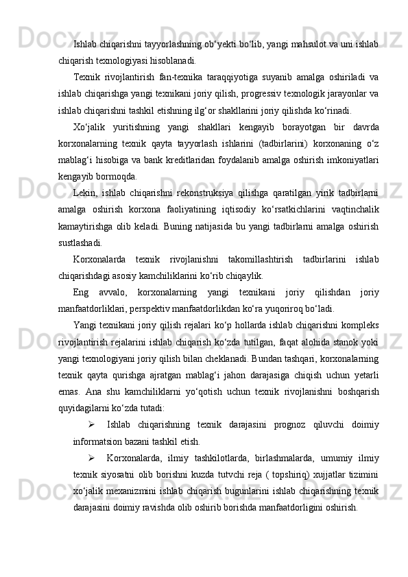 Ishlab chiqarishni tayyorlashning ob‘yekti bo‘lib, yangi mahsulot va uni ishlab
chiqarish   texnologiyasi   hisoblanadi.
Texnik   rivojlantirish   fan-texnika   taraqqiyotiga   suyanib   amalga   oshiriladi   va
ishlab chiqarishga yangi texnikani joriy qilish, progressiv texnologik jarayonlar va
ishlab   chiqarishni   tashkil   etishning   ilg‘or   shakllarini   joriy   qilishda   ko‘rinadi.
Xo‘jalik   yuritishning   yangi   shakllari   kengayib   borayotgan   bir   davrda
korxonalarning   texnik   qayta   tayyorlash   ishlarini   (tadbirlarini)   korxonaning   o‘z
mablag‘i  hisobiga va bank kreditlaridan foydalanib amalga oshirish imkoniyatlari
kengayib   bormoqda.
Lekin,   ishlab   chiqarishni   rekonstruksiya   qilishga   qaratilgan   yirik   tadbirlarni
amalga   oshirish   korxona   faoliyatining   iqtisodiy   ko‘rsatkichlarini   vaqtinchalik
kamaytirishga   olib   keladi.   Buning  natijasida   bu  yangi   tadbirlarni   amalga   oshirish
sustlashadi.
Korxonalarda   texnik   rivojlanishni   takomillashtirish   tadbirlarini   ishlab
chiqarishdagi asosiy   kamchiliklarini   ko‘rib chiqaylik.
Eng   avvalo,   korxonalarning   yangi   texnikani   joriy   qilishdan   joriy
manfaatdorliklari,   perspektiv manfaatdorlikdan   ko‘ra   yuqoriroq   bo‘ladi.
Yangi texnikani joriy qilish rejalari ko‘p hollarda ishlab chiqarishni kompleks
rivojlantirish  rejalarini  ishlab   chiqarish  ko‘zda  tutilgan,  faqat   alohida  stanok   yoki
yangi texnologiyani joriy qilish bilan cheklanadi. Bundan tashqari, korxonalarning
texnik   qayta   qurishga   ajratgan   mablag‘i   jahon   darajasiga   chiqish   uchun   yetarli
emas.   Ana   shu   kamchiliklarni   yo‘qotish   uchun   texnik   rivojlanishni   boshqarish
quyidagilarni ko‘zda   tutadi:
 Ishlab   chiqarishning   texnik   darajasini   prognoz   qiluvchi   doimiy
informatsion   bazani   tashkil   etish.
 Korxonalarda,   ilmiy   tashkilotlarda,   birlashmalarda,   umumiy   ilmiy
texnik   siyosatni   olib   borishni   kuzda   tutvchi   reja   (   topshiriq)   xujjatlar   tizimini
xo‘jalik   mexanizmini   ishlab   chiqarish   bugunlarini   ishlab   chiqarishning   texnik
darajasini   doimiy   ravishda   olib   oshirib   borishda   manfaatdorligini   oshirish. 