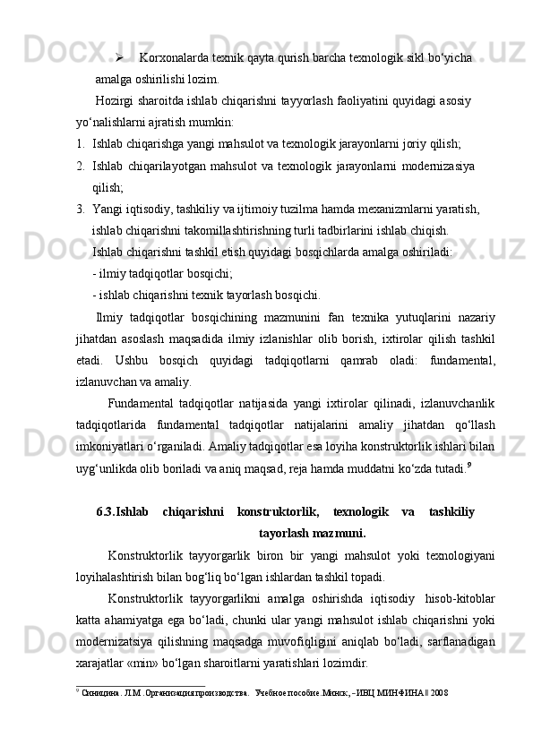  Korxonalarda   texnik   qayta   qurish   barcha   texnologik   sikl   bo‘yicha  
amalga   oshirilishi   lozim.
Hozirgi   sharoitda   ishlab   chiqarishni   tayyorlash   faoliyatini   quyidagi   asosiy  
yo‘nalishlarni ajratish mumkin:
1. Ishlab   chiqarishga   yangi   mahsulot   va   texnologik   jarayonlarni   joriy   qilish;
2. Ishlab   chiqarilayotgan   mahsulot   va   texnologik   jarayonlarni   modernizasiya  
qilish;
3. Yangi   iqtisodiy, tashkiliy va   ijtimoiy tuzilma   hamda   mexanizmlarni   yaratish,  
ishlab   chiqarishni   takomillashtirishning   turli   tadbirlarini   ishlab   chiqish.
Ishlab   chiqarishni   tashkil   etish   quyidagi   bosqichlarda   amalga   oshiriladi:
- ilmiy   tadqiqotlar   bosqichi;
- ishlab   chiqarishni   texnik   tayorlash   bosqichi.
Ilmiy   tadqiqotlar   bosqichining   mazmunini   fan   texnika   yutuqlarini   nazariy
jihatdan   asoslash   maqsadida   ilmiy   izlanishlar   olib   borish,   ixtirolar   qilish   tashkil
etadi.   Ushbu   bosqich   quyidagi   tadqiqotlarni   qamrab   oladi:   fundamental,
izlanuvchan   va amaliy.
Fundamental   tadqiqotlar   natijasida   yangi   ixtirolar   qilinadi,   izlanuvchanlik
tadqiqotlarida   fundamental   tadqiqotlar   natijalarini   amaliy   jihatdan   qo‘llash
imkoniyatlari o‘rganiladi. Amaliy tadqiqotlar esa loyiha konstruktorlik ishlari bilan
uyg‘unlikda   olib   boriladi   va   aniq   maqsad,   reja   hamda   muddatni   ko‘zda   tutadi. 9
6.3. Ishlab   chiqarishni   konstruktorlik,   texnologik   va   tashkiliy
tayorlash   mazmuni.
Konstruktorlik   tayyorgarlik   biron   bir   yangi   mahsulot   yoki   texnologiyani
loyihalashtirish bilan   bog‘liq bo‘lgan   ishlardan tashkil   topadi.
Konstruktorlik   tayyorgarlikni   amalga   oshirishda   iqtisodiy   hisob-kitoblar
katta  ahamiyatga   ega   bo‘ladi,  chunki   ular   yangi   mahsulot   ishlab   chiqarishni   yoki
modernizatsiya   qilishning   maqsadga   muvofiqligini   aniqlab   bo‘ladi,   sarflanadigan
xarajatlar   «min»   bo‘lgan   sharoitlarni yaratishlari   lozimdir.9
 Синицина.  Л.М  	.Организация  производс	тва	.    Учебное  по	собие.Ми	нск,  ―ИВЦ  МИНФИН	А‖  200	8 