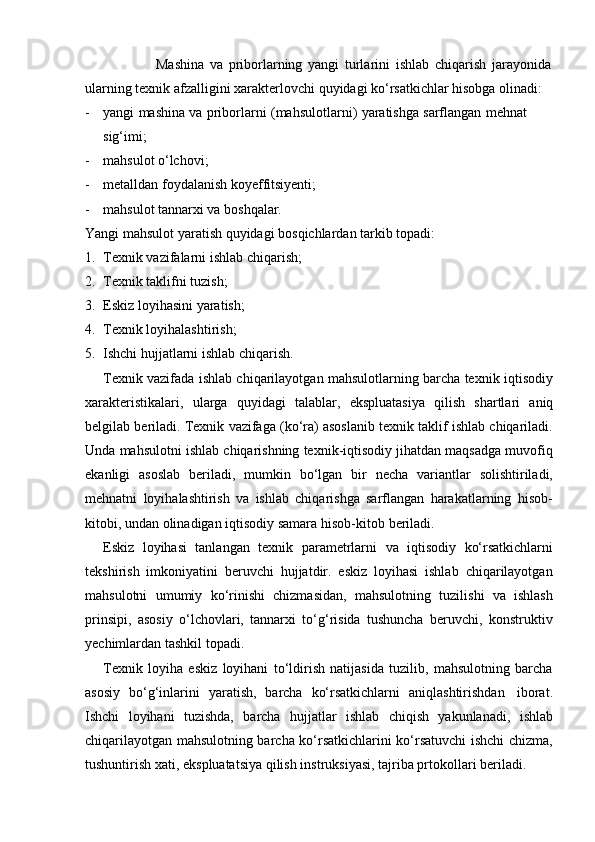 Mashina   va   priborlarning   yangi   turlarini   ishlab   chiqarish   jarayonida  
ularning   texnik   afzalligini   xarakterlovchi   quyidagi   ko‘rsatkichlar   hisobga   olinadi:
- yangi   mashina   va   priborlarni   (mahsulotlarni)   yaratishga   sarflangan   mehnat  
sig‘imi;
- mahsulot   o‘lchovi;
- metalldan   foydalanish   koyeffitsiyenti;
- mahsulot   tannarxi va   boshqalar.
Yangi   mahsulot   yaratish   quyidagi   bosqichlardan   tarkib   topadi:
1. Texnik   vazifalarni   ishlab   chiqarish;
2. Texnik   taklifni   tuzish;
3. Eskiz   loyihasini   yaratish;
4. Texnik   loyihalashtirish;
5. Ishchi   hujjatlarni   ishlab   chiqarish.
Texnik vazifada ishlab chiqarilayotgan mahsulotlarning barcha texnik iqtisodiy
xarakteristikalari,   ularga   quyidagi   talablar,   ekspluatasiya   qilish   shartlari   aniq
belgilab beriladi. Texnik vazifaga (ko‘ra) asoslanib texnik taklif ishlab chiqariladi.
Unda mahsulotni ishlab chiqarishning texnik-iqtisodiy jihatdan maqsadga muvofiq
ekanligi   asoslab   beriladi,   mumkin   bo‘lgan   bir   necha   variantlar   solishtiriladi,
mehnatni   loyihalashtirish   va   ishlab   chiqarishga   sarflangan   harakatlarning   hisob-
kitobi,   undan   olinadigan iqtisodiy   samara   hisob-kitob   beriladi.
Eskiz   loyihasi   tanlangan   texnik   parametrlarni   va   iqtisodiy   ko‘rsatkichlarni
tekshirish   imkoniyatini   beruvchi   hujjatdir.   eskiz   loyihasi   ishlab   chiqarilayotgan
mahsulotni   umumiy   ko‘rinishi   chizmasidan,   mahsulotning   tuzilishi   va   ishlash
prinsipi,   asosiy   o‘lchovlari,   tannarxi   to‘g‘risida   tushuncha   beruvchi,   konstruktiv
yechimlardan tashkil   topadi.
Texnik   loyiha   eskiz   loyihani   to‘ldirish   natijasida   tuzilib,   mahsulotning   barcha
asosiy   bo‘g‘inlarini   yaratish,   barcha   ko‘rsatkichlarni   aniqlashtirishdan   iborat.
Ishchi   loyihani   tuzishda,   barcha   hujjatlar   ishlab   chiqish   yakunlanadi,   ishlab
chiqarilayotgan mahsulotning barcha ko‘rsatkichlarini ko‘rsatuvchi ishchi chizma,
tushuntirish   xati,   ekspluatatsiya   qilish   instruksiyasi,   tajriba   prtokollari   beriladi.