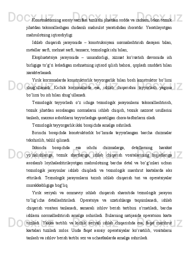 Konstruktorning asosiy vazifasi tuzilishi jihatdan sodda va ixcham, lekin texnik
jihatdan   takomillashgan   chidamli   mahsulot   yaratishdan   iboratdir.   Yaratilayotgan
mahsulotning iqtisodiyligi:
Ishlab   chiqarish   jarayonida   –   konstruksiyani   normalashtirish   darajasi   bilan,
metallar   sarfi,   mehnat   sarfi,   tannarx,   texnologik ishi bilan;
Ekspluatatsiya   jarayonida   –   unumdorligi,   xizmat   ko‘rsatish   davomida   ish
birligiga to‘g‘ri keladigan mehnatning iqtisod qilish bahosi, qoplash muddati bilan
xarakterlanadi.
Yirik   korxonalarda   konstruktorlik   tayyorgarlik   bilan   bosh   konstruktor   bo‘limi
shug‘ullanadi.   Kichik   korxonalarda   esa,   ishlab   chiqarishni   tayyorlash   yagona
bo‘limi   bu ish   bilan shug‘ullanadi.
Texnologik   tayyorlash   o‘z   ichiga   texnologik   jarayonlarni   takomillashtirish,
texnik   jihatdan   asoslangan   normalarni   ishlab   chiqish,   texnik   nazorat   usullarini
tanlash,   maxsus asboblarni   tayyorlashga   qaratilgan   chora-tadbirlarni   oladi.
Texnologik   tayyorgarlik   ikki   bosqichda   amalga   oshriladi.
Birinchi   bosqichda   konstruktorlik   bo‘limida   tayyorlangan   barcha   chizmalar
tekshirilib,   tahlil   qilinadi.
Ikkinchi   bosqichda   esa   ishchi   chizmalarga,   detallarning   harakat
yo‘nalishlariga,   texnik   shartlariga,   ishlab   chiqarish   vositalarining   hujjatlariga
asoslanib   loyihalashtirilayotgan   mahsulotning   barcha   detal   va   bo‘g‘inlari   uchun
texnologik   jarayonlar   ishlab   chiqiladi   va   texnologik   marshrut   kartalarda   aks
ettiriladi.   Texnologik   jarayonlarni   tuzish   ishlab   chiqarish   turi   va   operatsiyalar
murakkabligiga bog‘liq.
Yirik   seriyali   va   ommaviy   ishlab   chiqarish   sharoitida   texnologik   jarayon
to‘lig‘icha   detallashtiriladi.   Operatsiya   va   uzatishlarga   taqsimlanadi,   ishlab
chiqarish   vositasi   tanlanadi,   samarali   ishlov   berish   tartibini   o‘rnatiladi,   barcha
ishlarni   normallashtirish   amalga   oshiriladi.   Bularning   natijasida   operatsion   karta
tuziladi.   Yakka   tartibli   va   kichik   seriyali   ishlab   chiqarishda   esa,   faqat   marshrut
kartalari   tuziladi   xolos.   Unda   faqat   asosiy   operatsiyalar   ko‘rsatilib,   vositalarni
tanlash va   ishlov berish   tartibi   sex   va   uchastkalarda   amalga   oshiriladi. 