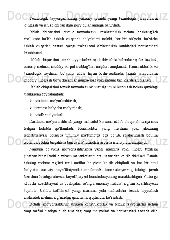 Texnologik   tayyorgarlikning   yakuniy   qismda   yangi   texnologik   jarayonlarni
o‘nglash   va   ishlab chiqarishga joriy   qilish amalga   oshiriladi.
Ishlab   chiqarishni   texnik   tayyorlashni   rejalashtirish   uchun   boshlang‘ich
ma‘lumot   bo‘lib,   ishlab   chiqarish   ob‘yektlari   tarkibi,   har   bir   ob‘yekt   bo‘yicha
ishlab   chiqarish   dasturi,   yangi   mahsulotni   o‘zlashtirish   muddatlari   normativlari
hisoblanadi.
Ishlab chiqarishni texnik tayyorlashni rejalashtirishda kalendar rejalar tuziladi,
zaruriy mehnat, moddiy va pul  mablag‘lari miqdori aniqlanadi. Konstruktorlik va
texnologik   loyihalar   bo‘yicha   ishlar   hajmi   kishi-soatlarda,   texnik   jarayonlarni
moddiy   jihozlash   bo‘yicha   ishlar   norma-soat   yoki   natural   birliklarda   aniqlanadi.
Ishlab chiqarishni texnik tayyorlash mehnat sig‘imini hisoblash uchun quyidagi
usullardan foydalaniladi:
 dastlabki   me‘yorlashtirish;
 namuna   bo‘yicha   me‘yorlash;
 detalli   me‘yorlash;
Dastlabki me‘yorlashtirish yangi mahsulot korxona ishlab chiqarish turiga mos
kelgan   holatda   qo‘llaniladi.   Konstruktor   yangi   mashina   yoki   jihozning
konstruksiyasi   borasida   umumiy   ma‘lumotga   ega   bo‘lib,   rejalashtirish   bo‘limi
xodimlari   bilan   birgalikda   tajriba   ma‘lumotlari   asosida   ish   hajmini   aniqlaydi.
Namuna   bo‘yicha   me‘yorlashtirishda   yangi   mashina   yoki   jihozni   tuzilishi
jihatdan bir xil yoki o‘xshash mahsulotlar nuqtai nazaridan ko‘rib chiqiladi. Bunda
ishning   mehnat   sig‘imi   turli   omillar   bo‘yicha   ko‘rib   chiqiladi   va   har   bir   omil
bo‘yicha   xususiy   koyeffitsiyentlar   aniqlanadi,   konstruksiyaning   talabga   javob
berishini hisobga oluvchi koyeffitsiyent konstruksiyaning murakkabligini e‘tiborga
oluvchi  koeffitsiyent  va   boshqalar.  so‘ngra  umumiy mehnat   sig‘imi  koeffitsiyenti
topiladi.   Ushbu   koffitsient   yangi   mashina   yoki   mahsulotni   texnik   tayyorlash
mahsuloti mehnat   sig‘imidan   qancha   farq   qilishini   ko‘rsatadi.
Detalli   me‘yorlashtirish   usulida   konstruktorlik   va   texnik   tayyorgarlik   uchun
vaqt   sarfini   hisobga   olish   amaldagi   vaqt   me‘yorlari   va   normativlari   asosida   olib 