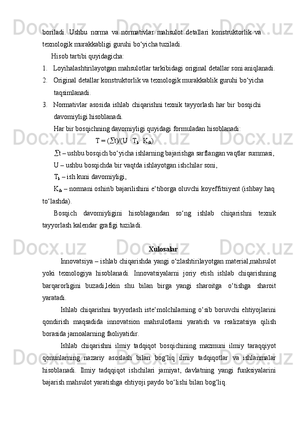 boriladi.   Ushbu   norma   va   normativlar   mahsulot   detallari   konstruktorlik   va  
texnologik murakkabligi   guruhi bo‘yicha tuziladi.
Hisob   tartibi   quyidagicha:
1. Loyihalashtirilayotgan   mahsulotlar   tarkibidagi   original   detallar   soni   aniqlanadi.
2. Original   detallar   konstruktorlik   va   texnologik   murakkablik   guruhi   bo‘yicha  
taqsimlanadi.
3. Normativlar   asosida   ishlab   chiqarishni   texnik   tayyorlash   har   bir   bosqichi  
davomiyligi   hisoblanadi.
Har bir bosqichning davomiyligi quyidagi formuladan hisoblanadi:
T = (  t)/(U   .
  T
k   .
  K
ib )
 t   –   ushbu   bosqich   bo‘yicha   ishlarning   bajarishga   sarflangan   vaqtlar   summasi,
U   –   ushbu   bosqichda   bir   vaqtda   ishlayotgan   ishchilar   soni,
T
k   –   ish   kuni   davomiyligi,
K
ib   –   normani   oshirib   bajarilishini   e‘tiborga   oluvchi   koyeffitsiyent   (ishbay   haq  
to‘lashda).
Bosqich davomiyligini hisoblagandan so‘ng ishlab chiqarishni texnik
tayyorlash kalendar   grafigi   tuziladi.
Xulosalar
Innovatsiya – ishlab chiqarishda yangi o‘zlashtirilayotgan material,mahsulot
yoki   texnologiya   hisoblanadi.   Innovatsiyalarni   joriy   etish   ishlab   chiqarishning
barqarorligini   buzadi,lekin   shu   bilan   birga   yangi   sharoitga   o‘tishga   sharoit
yaratadi.
Ishlab chiqarishni  tayyorlash iste‘molchilarning   o‘sib boruvchi  ehtiyojlarini
qondirish   maqsadida   innovatsion   mahsulotlarni   yaratish   va   realizatsiya   qilish
borasida   jamoalarning   faoliyatidir.
Ishlab   chiqarishni   ilmiy   tadqiqot   bosqichining   mazmuni   ilmiy   taraqqiyot
qonunlarning   nazariy   asoslash   bilan   bog‘liq   ilmiy   tadqiqotlar   va   ishlanmalar
hisoblanadi.   Ilmiy   tadqqiqot   ishchilari   jamiyat,   davlatning   yangi   funksiyalarini
bajarish   mahsulot yaratishga   ehtiyoji paydo bo‘lishi   bilan bog‘liq. 