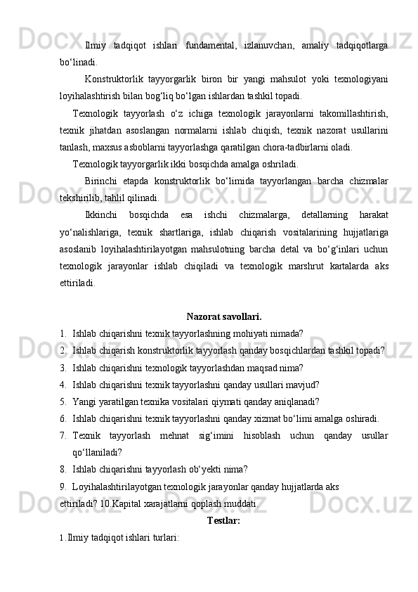 Ilmiy   tadqiqot   ishlari   fundamental,   izlanuvchan,   amaliy   tadqiqotlarga
bo‘linadi.
Konstruktorlik   tayyorgarlik   biron   bir   yangi   mahsulot   yoki   texnologiyani
loyihalashtirish bilan   bog‘liq bo‘lgan   ishlardan tashkil   topadi.
Texnologik   tayyorlash   o‘z   ichiga   texnologik   jarayonlarni   takomillashtirish,
texnik   jihatdan   asoslangan   normalarni   ishlab   chiqish,   texnik   nazorat   usullarini
tanlash,   maxsus   asboblarni   tayyorlashga   qaratilgan   chora-tadbirlarni   oladi.
Texnologik   tayyorgarlik   ikki   bosqichda   amalga   oshriladi.
Birinchi   etapda   konstruktorlik   bo‘limida   tayyorlangan   barcha   chizmalar
tekshirilib,   tahlil   qilinadi.
Ikkinchi   bosqichda   esa   ishchi   chizmalarga,   detallarning   harakat
yo‘nalishlariga,   texnik   shartlariga,   ishlab   chiqarish   vositalarining   hujjatlariga
asoslanib   loyihalashtirilayotgan   mahsulotning   barcha   detal   va   bo‘g‘inlari   uchun
texnologik   jarayonlar   ishlab   chiqiladi   va   texnologik   marshrut   kartalarda   aks
ettiriladi.
Nazorat   savollari.
1. Ishlab   chiqarishni   texnik   tayyorlashning   mohiyati   nimada?
2. Ishlab   chiqarish   konstruktorlik   tayyorlash   qanday   bosqichlardan   tashkil   topadi?
3. Ishlab   chiqarishni   texnologik   tayyorlashdan   maqsad   nima?
4. Ishlab   chiqarishni   texnik   tayyorlashni   qanday   usullari   mavjud?
5. Yangi   yaratilgan   texnika   vositalari   qiymati   qanday   aniqlanadi?
6. Ishlab   chiqarishni   texnik   tayyorlashni   qanday   xizmat   bo‘limi   amalga   oshiradi.
7. Texnik tayyorlash mehnat sig‘imini hisoblash uchun qanday usullar
qo‘llaniladi?
8. Ishlab   chiqarishni   tayyorlash   ob‘yekti   nima?
9. Loyihalashtirilayotgan texnologik jarayonlar qanday hujjatlarda aks 
ettiriladi?   10.Kapital xarajatlarni   qoplash   muddati.
Testlar:
1. Ilmiy   tadqiqot   ishlari   turlari: 