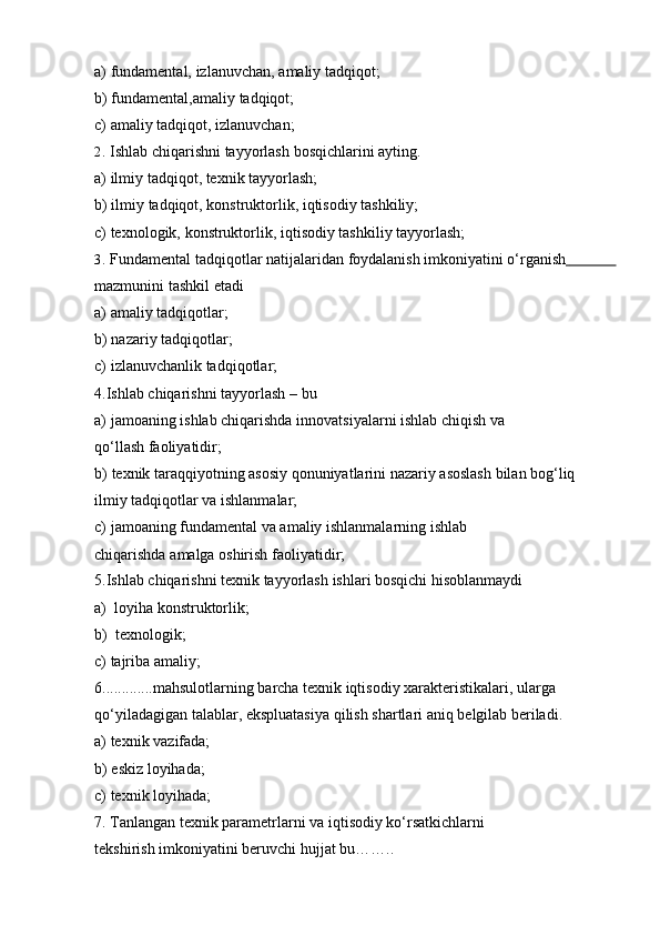 a) fundamental,   izlanuvchan,   amaliy   tadqiqot;
b) fundamental,amaliy   tadqiqot;
c) amaliy   tadqiqot,   izlanuvchan;
2. Ishlab   chiqarishni   tayyorlash   bosqichlarini   ayting.
a) ilmiy   tadqiqot,   texnik   tayyorlash;
b) ilmiy   tadqiqot,   konstruktorlik,   iqtisodiy   tashkiliy;
c) texnologik,   konstruktorlik,   iqtisodiy   tashkiliy   tayyorlash;
3. Fundamental   tadqiqotlar   natijalaridan   foydalanish   imkoniyatini   o‘rganish                   
mazmunini tashkil   etadi
a) amaliy   tadqiqotlar;
b) nazariy   tadqiqotlar;
c) izlanuvchanlik tadqiqotlar;  
4.Ishlab   chiqarishni   tayyorlash   –   bu
a) jamoaning   ishlab   chiqarishda   innovatsiyalarni   ishlab   chiqish   va  
qo‘llash   faoliyatidir;
b) texnik   taraqqiyotning   asosiy   qonuniyatlarini   nazariy   asoslash   bilan   bog‘liq  
ilmiy   tadqiqotlar   va   ishlanmalar;
c) jamoaning fundamental va amaliy ishlanmalarning ishlab 
chiqarishda   amalga   oshirish   faoliyatidir;
5.Ishlab   chiqarishni   texnik   tayyorlash   ishlari   bosqichi   hisoblanmaydi
a) loyiha   konstruktorlik;
b) texnologik;
c) tajriba   amaliy;
6 ............. mahsulotlarning   barcha   texnik   iqtisodiy   xarakteristikalari,   ularga
qo‘yiladagigan   talablar,   ekspluatasiya   qilish   shartlari   aniq   belgilab   beriladi.
a) texnik   vazifada;
b) eskiz   loyihada;
c) texnik   loyihada;
7. Tanlangan texnik parametrlarni va iqtisodiy ko‘rsatkichlarni 
tekshirish   imkoniyatini beruvchi   hujjat bu…….. 